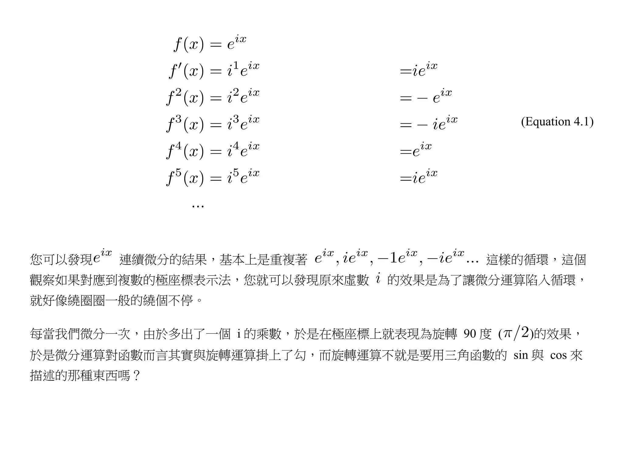 (Equation 4.1)




您可以發現   連續微分的結果，基本上是重複著                  這樣的循環，這個
觀察如果對應到複數的極座標表示法，您就可以發現原來虛數     的效果是為了讓微分運算陷入循環，
就好像繞圈圈一般的繞個不停。

每當我們微分一次，由於多出了一個 i 的乘數，於是在極座標上就表現為旋轉 90 度 (    )的效果，
於是微分運算對函數而言其實與旋轉運算掛上了勾，而旋轉運算不就是要用三角函數的 sin 與 cos 來
描述的那種東西嗎？
 