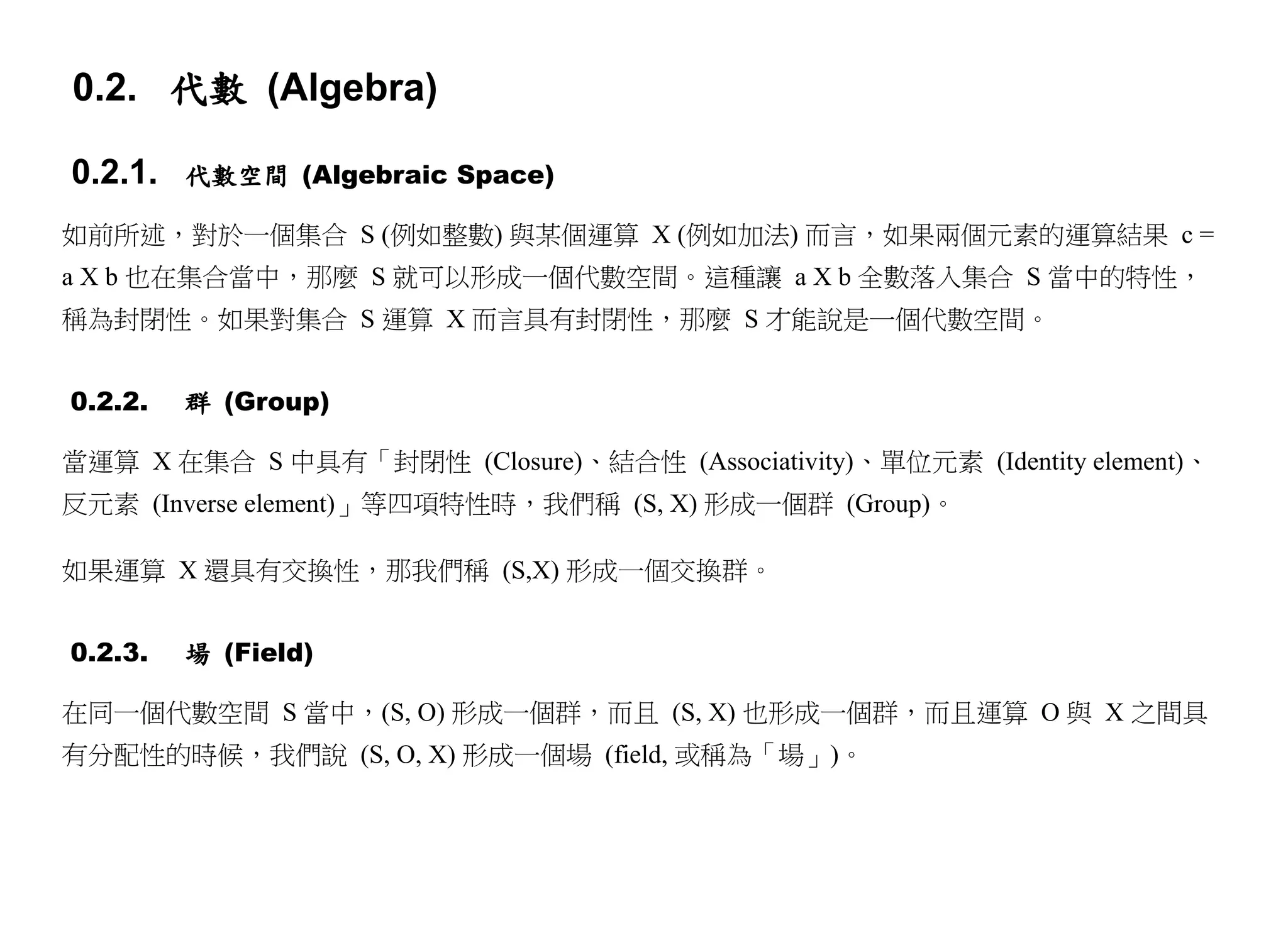 0.2. 代數 (Algebra)

0.2.1.   代數空間 (Algebraic Space)

如前所述，對於一個集合 S (例如整數) 與某個運算 X (例如加法) 而言，如果兩個元素的運算結果 c =
a X b 也在集合當中，那麼 S 就可以形成一個代數空間。這種讓 a X b 全數落入集合 S 當中的特性，
稱為封閉性。如果對集合 S 運算 X 而言具有封閉性，那麼 S 才能說是一個代數空間。


0.2.2.   群 (Group)

當運算 X 在集合 S 中具有「封閉性 (Closure)、結合性 (Associativity)、單位元素 (Identity element)、
反元素 (Inverse element)」等四項特性時，我們稱 (S, X) 形成一個群 (Group)。

如果運算 X 還具有交換性，那我們稱 (S,X) 形成一個交換群。


0.2.3.   場 (Field)

在同一個代數空間 S 當中，(S, O) 形成一個群，而且 (S, X) 也形成一個群，而且運算 O 與 X 之間具
有分配性的時候，我們說 (S, O, X) 形成一個場 (field, 或稱為「場」)。
 