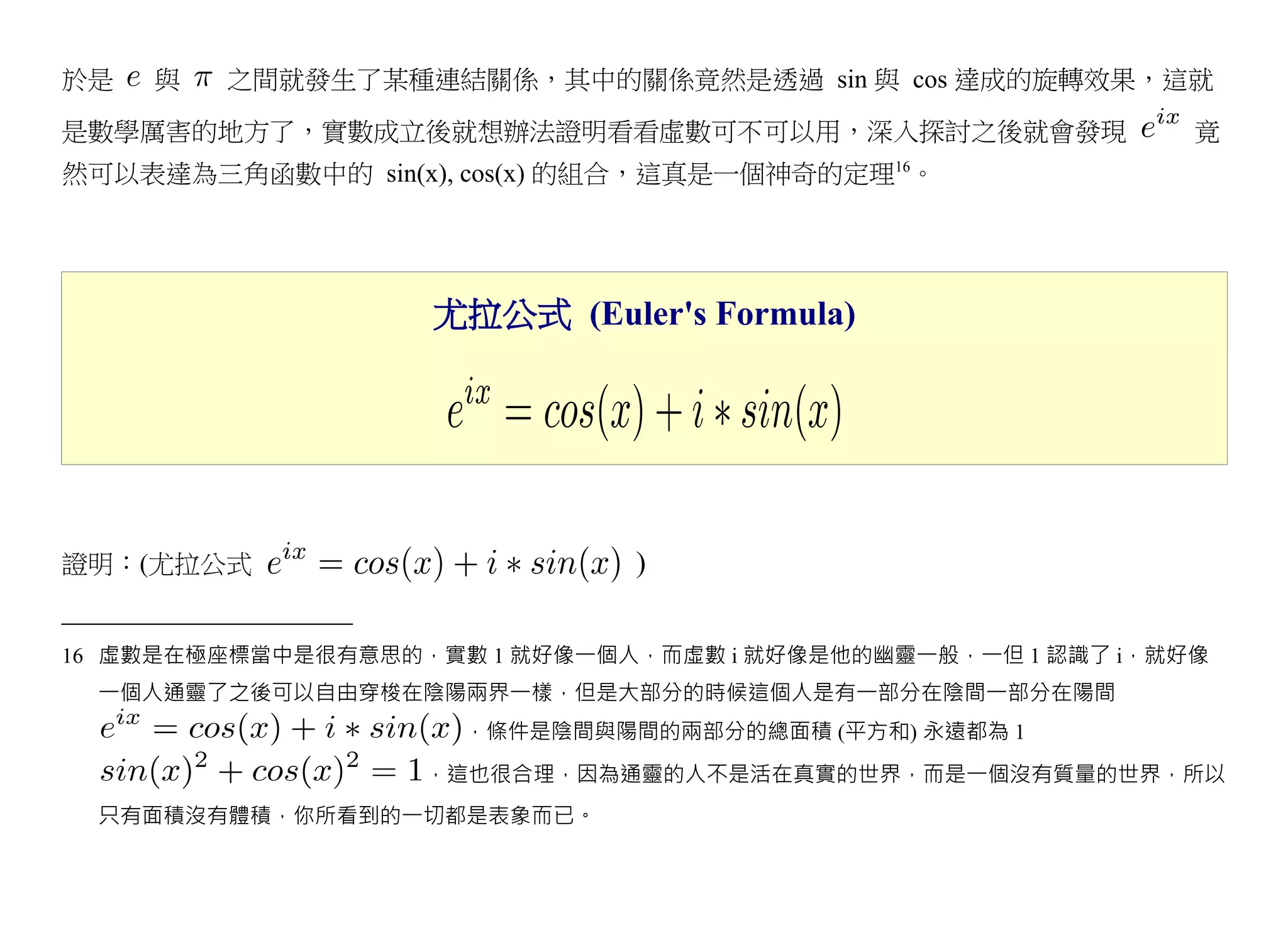 於是   與   之間就發生了某種連結關係，其中的關係竟然是透過 sin 與 cos 達成的旋轉效果，這就

是數學厲害的地方了，實數成立後就想辦法證明看看虛數可不可以用，深入探討之後就會發現                    竟
                                             16
然可以表達為三角函數中的 sin(x), cos(x) 的組合，這真是一個神奇的定理 。




                    尤拉公式 (Euler's Formula)




證明：(尤拉公式                       )


16 虛數是在極座標當中是很有意思的，實數 1 就好像一個人，而虛數 i 就好像是他的幽靈一般，一但 1 認識了 i，就好像
 一個人通靈了之後可以自由穿梭在陰陽兩界一樣，但是大部分的時候這個人是有一部分在陰間一部分在陽間
                     ，條件是陰間與陽間的兩部分的總面積 (平方和) 永遠都為 1
                   ，這也很合理，因為通靈的人不是活在真實的世界，而是一個沒有質量的世界，所以
 只有面積沒有體積，你所看到的一切都是表象而已。
 