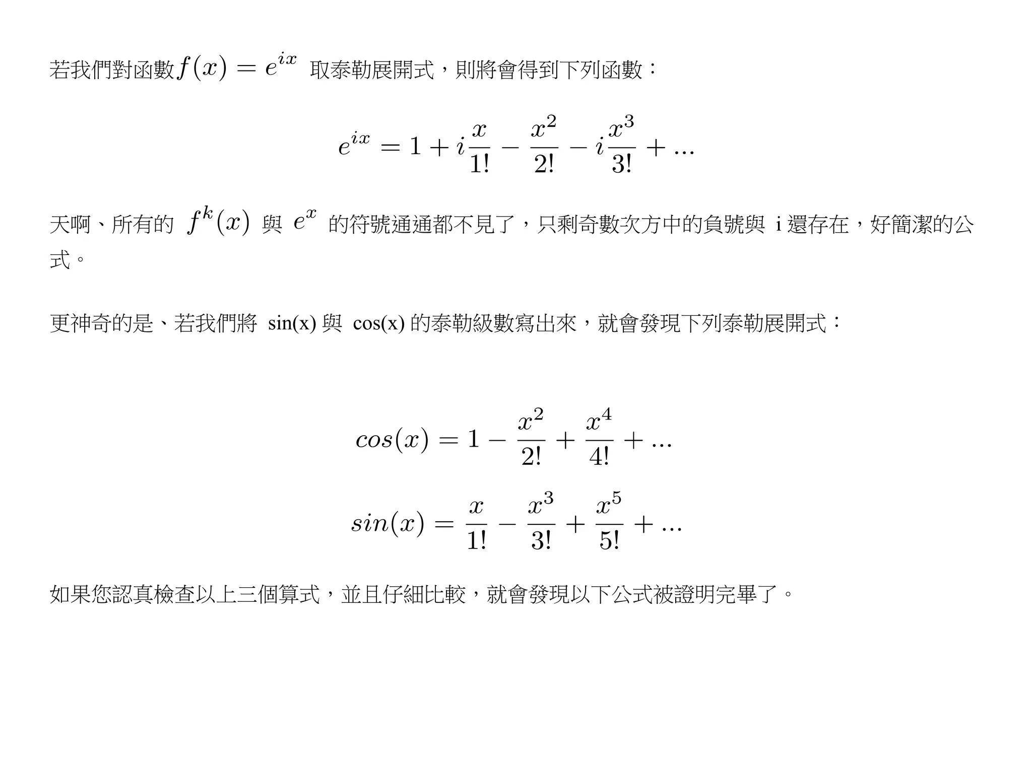 若我們對函數          取泰勒展開式，則將會得到下列函數：




天啊、所有的      與   的符號通通都不見了，只剩奇數次方中的負號與 i 還存在，好簡潔的公
式。


更神奇的是、若我們將 sin(x) 與 cos(x) 的泰勒級數寫出來，就會發現下列泰勒展開式：




如果您認真檢查以上三個算式，並且仔細比較，就會發現以下公式被證明完畢了。
 