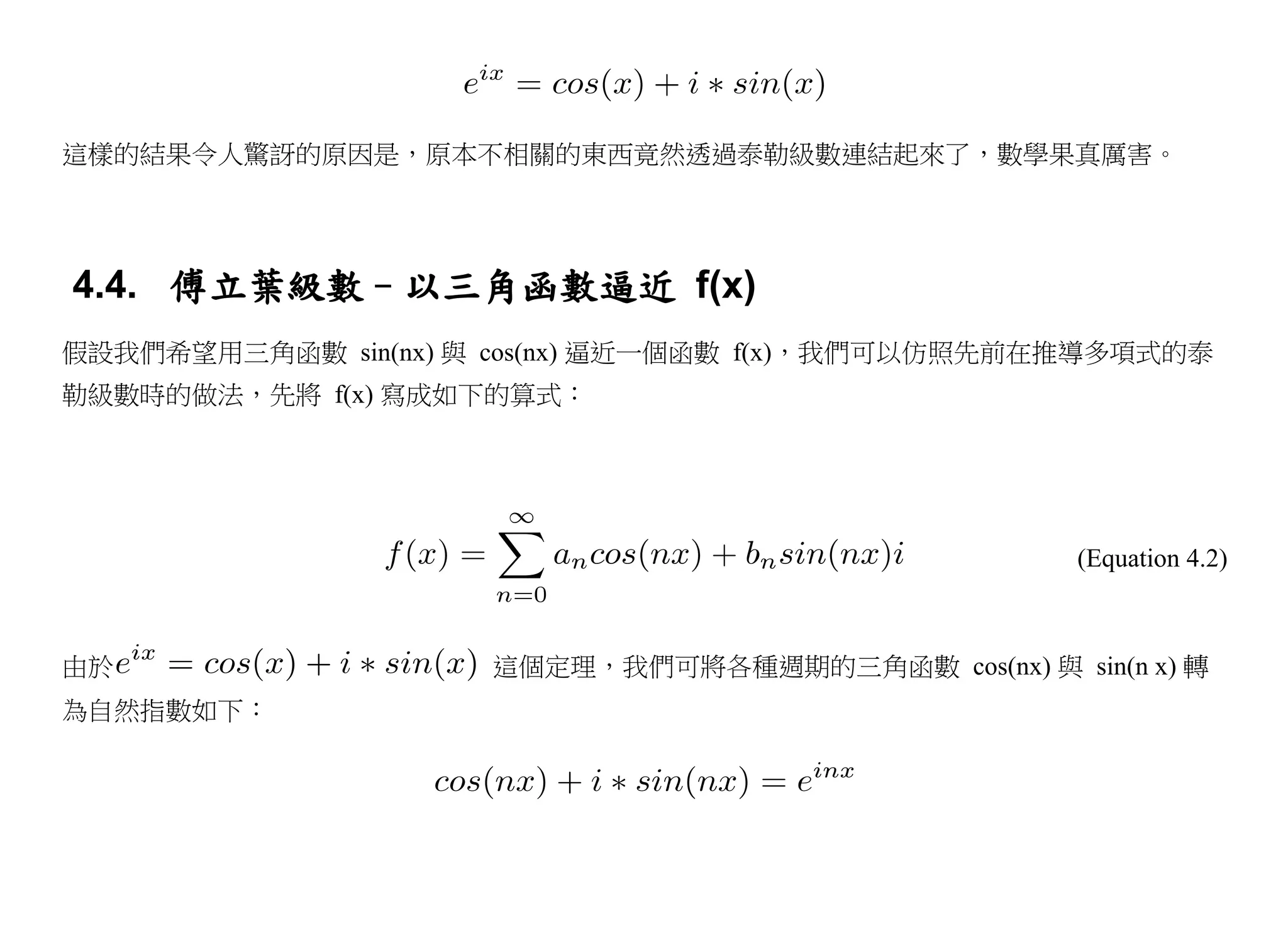 這樣的結果令人驚訝的原因是，原本不相關的東西竟然透過泰勒級數連結起來了，數學果真厲害。




4.4. 傅立葉級數–以三角函數逼近 f(x)
假設我們希望用三角函數 sin(nx) 與 cos(nx) 逼近一個函數 f(x)，我們可以仿照先前在推導多項式的泰
勒級數時的做法，先將 f(x) 寫成如下的算式：




                                                    (Equation 4.2)



由於                   這個定理，我們可將各種週期的三角函數 cos(nx) 與 sin(n x) 轉
為自然指數如下：
 