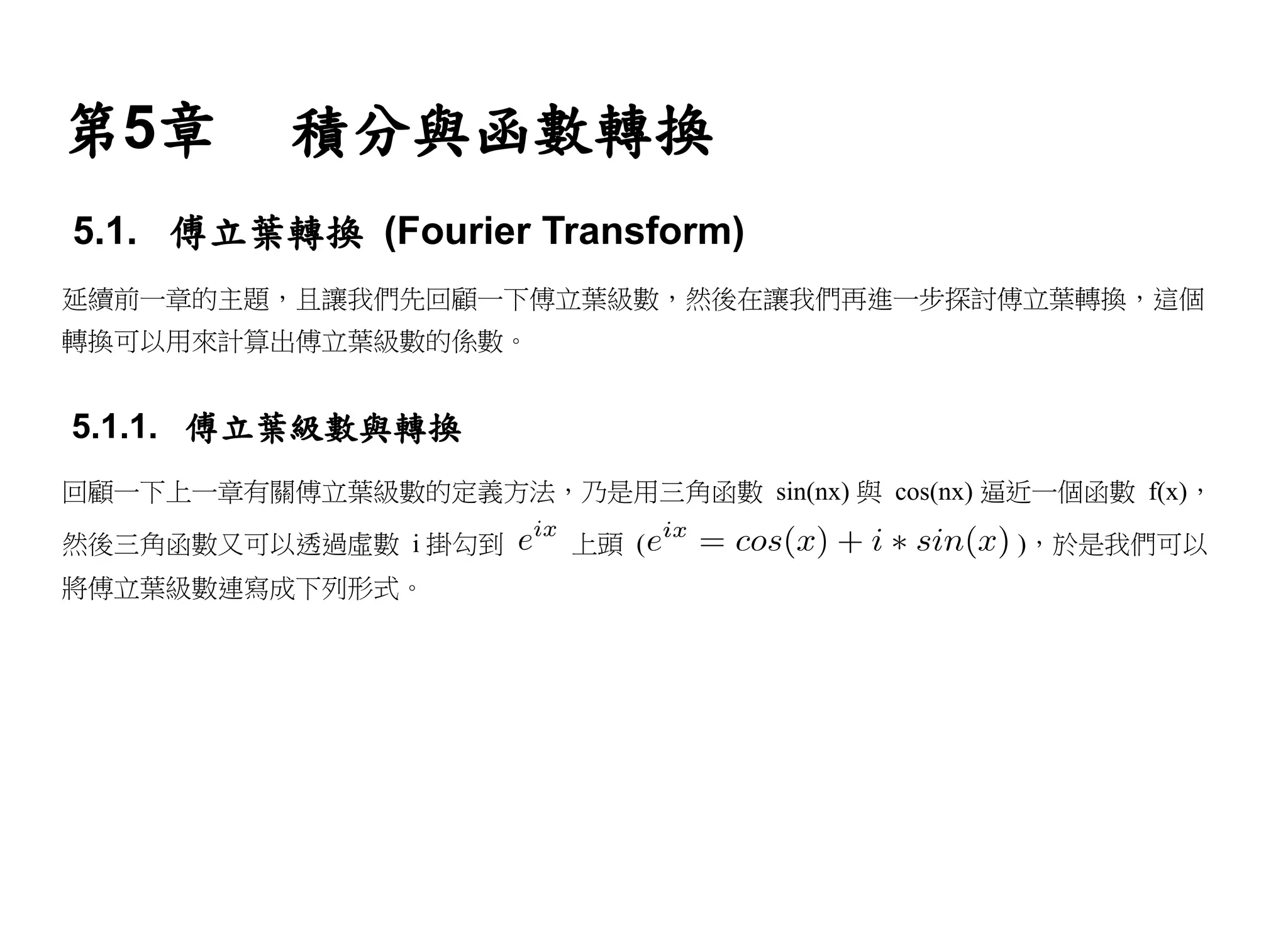 第5章        積分與函數轉換
5.1. 傅立葉轉換 (Fourier Transform)
延續前一章的主題，且讓我們先回顧一下傅立葉級數，然後在讓我們再進一步探討傅立葉轉換，這個
轉換可以用來計算出傅立葉級數的係數。


5.1.1. 傅立葉級數與轉換
回顧一下上一章有關傅立葉級數的定義方法，乃是用三角函數 sin(nx) 與 cos(nx) 逼近一個函數 f(x)，

然後三角函數又可以透過虛數 i 掛勾到      上頭 (                   )，於是我們可以
將傅立葉級數連寫成下列形式。
 