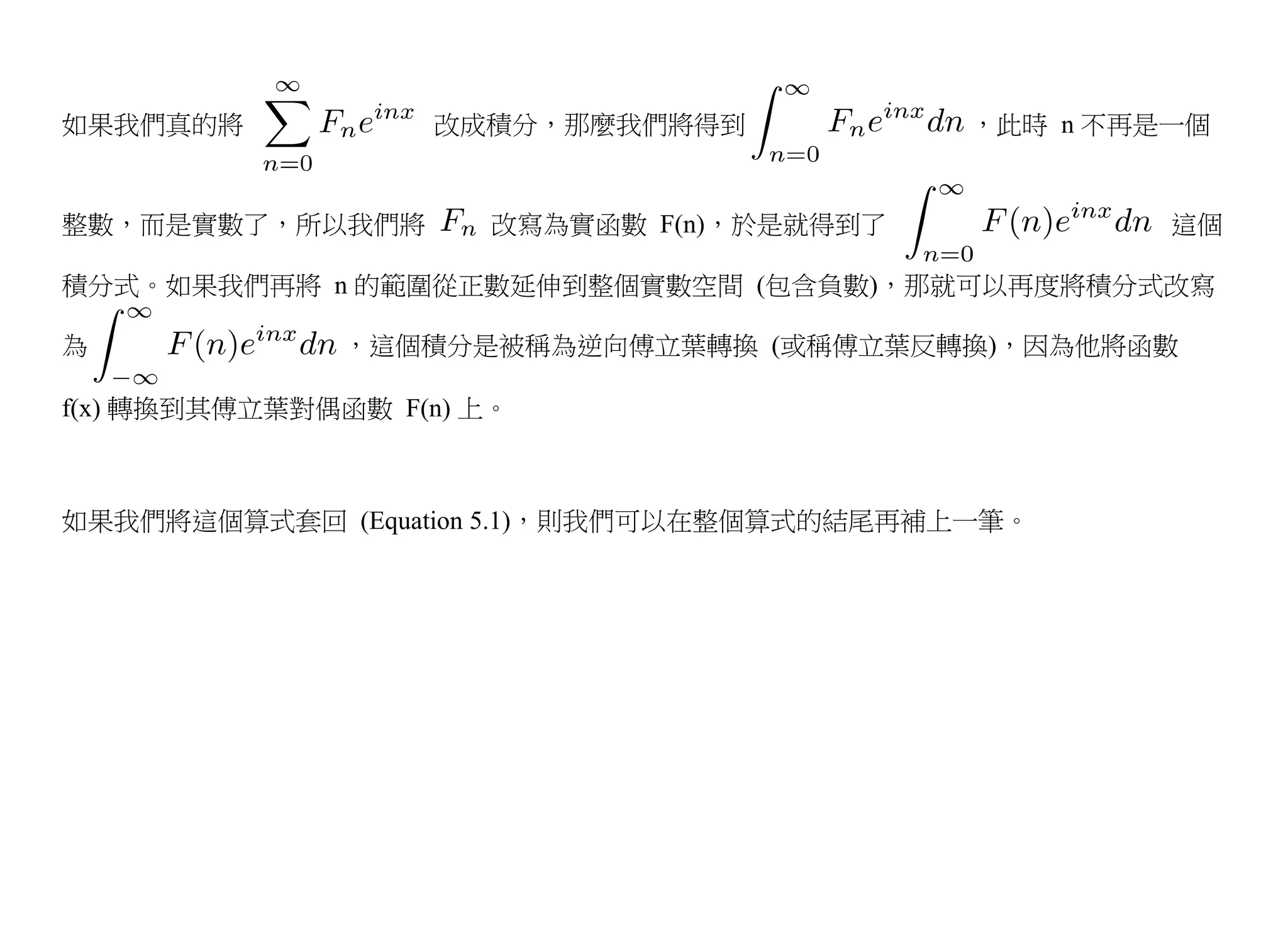 如果我們真的將            改成積分，那麼我們將得到             ，此時 n 不再是一個


整數，而是實數了，所以我們將         改寫為實函數 F(n)，於是就得到了            這個

積分式。如果我們再將 n 的範圍從正數延伸到整個實數空間 (包含負數)，那就可以再度將積分式改寫

為              ，這個積分是被稱為逆向傅立葉轉換 (或稱傅立葉反轉換)，因為他將函數

f(x) 轉換到其傅立葉對偶函數 F(n) 上。



如果我們將這個算式套回 (Equation 5.1)，則我們可以在整個算式的結尾再補上一筆。
 