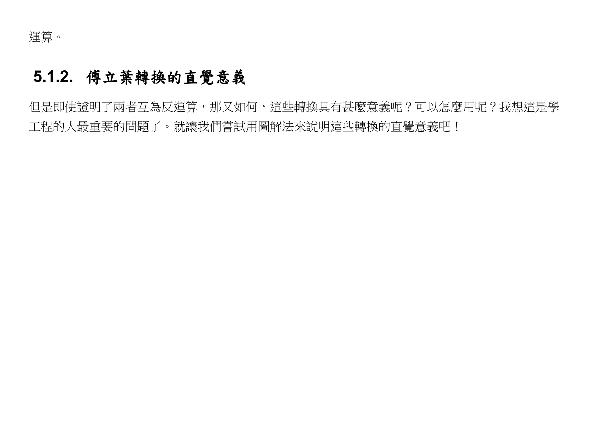運算。


5.1.2. 傅立葉轉換的直覺意義
但是即使證明了兩者互為反運算，那又如何，這些轉換具有甚麼意義呢？可以怎麼用呢？我想這是學
工程的人最重要的問題了。就讓我們嘗試用圖解法來說明這些轉換的直覺意義吧！
 