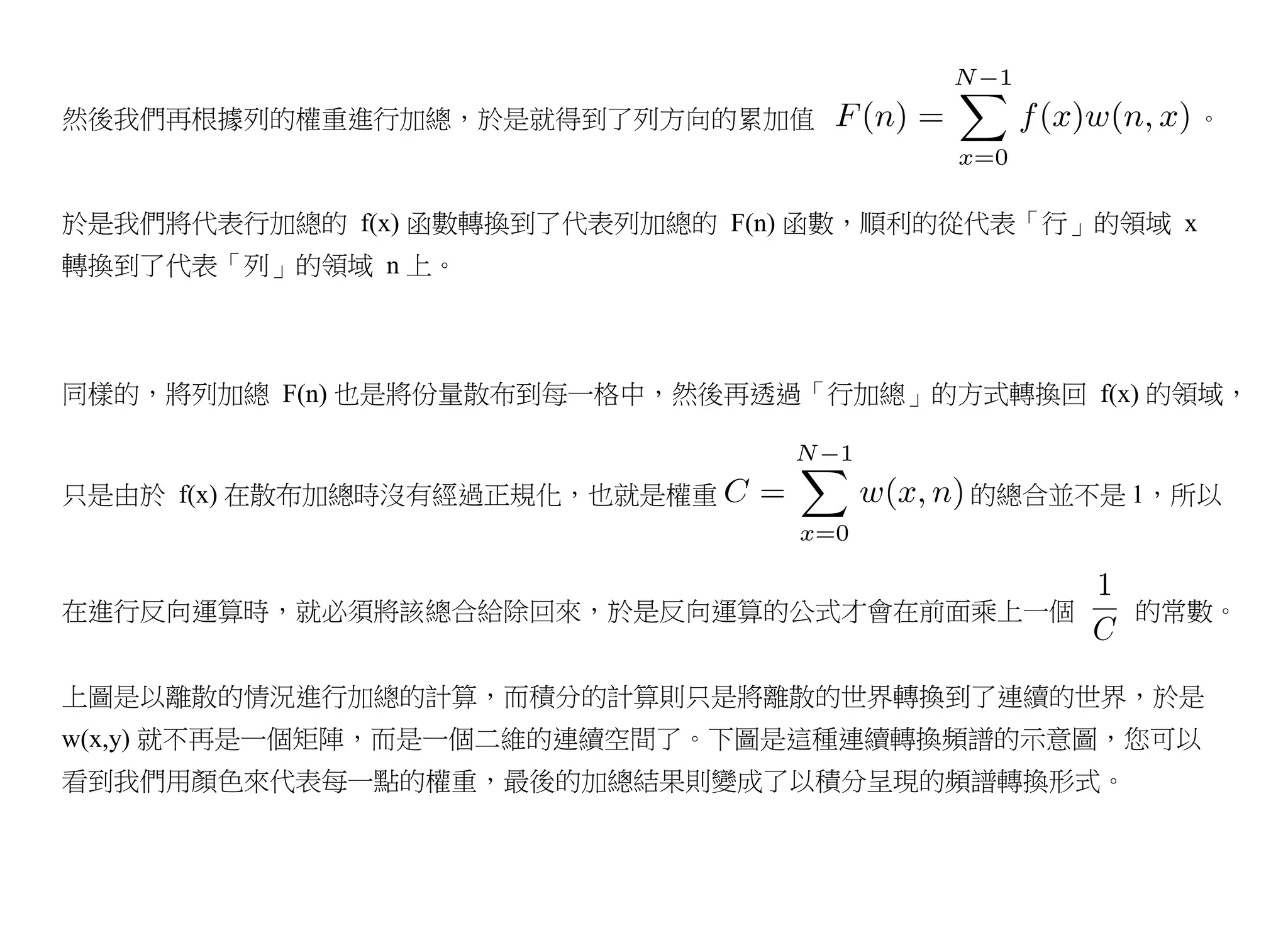 然後我們再根據列的權重進行加總，於是就得到了列方向的累加值                      。



於是我們將代表行加總的 f(x) 函數轉換到了代表列加總的 F(n) 函數，順利的從代表「行」的領域 x
轉換到了代表「列」的領域 n 上。



同樣的，將列加總 F(n) 也是將份量散布到每一格中，然後再透過「行加總」的方式轉換回 f(x) 的領域，


只是由於 f(x) 在散布加總時沒有經過正規化，也就是權重            的總合並不是 1，所以



在進行反向運算時，就必須將該總合給除回來，於是反向運算的公式才會在前面乘上一個          的常數。


上圖是以離散的情況進行加總的計算，而積分的計算則只是將離散的世界轉換到了連續的世界，於是
w(x,y) 就不再是一個矩陣，而是一個二維的連續空間了。下圖是這種連續轉換頻譜的示意圖，您可以
看到我們用顏色來代表每一點的權重，最後的加總結果則變成了以積分呈現的頻譜轉換形式。
 