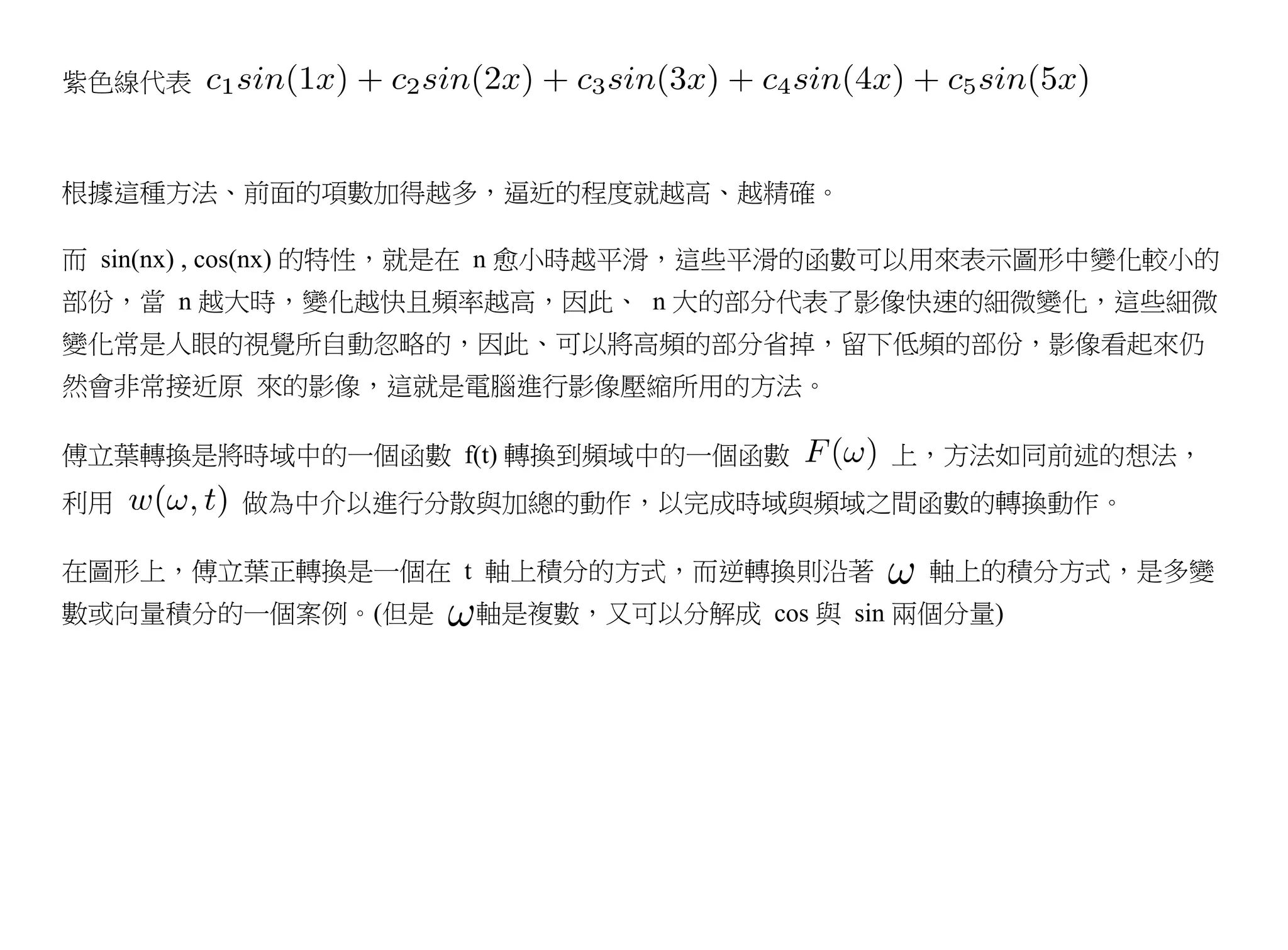 紫色線代表



根據這種方法、前面的項數加得越多，逼近的程度就越高、越精確。

而 sin(nx) , cos(nx) 的特性，就是在 n 愈小時越平滑，這些平滑的函數可以用來表示圖形中變化較小的
部份，當 n 越大時，變化越快且頻率越高，因此、 n 大的部分代表了影像快速的細微變化，這些細微
變化常是人眼的視覺所自動忽略的，因此、可以將高頻的部分省掉，留下低頻的部份，影像看起來仍
然會非常接近原 來的影像，這就是電腦進行影像壓縮所用的方法。

傅立葉轉換是將時域中的一個函數 f(t) 轉換到頻域中的一個函數         上，方法如同前述的想法，
利用       做為中介以進行分散與加總的動作，以完成時域與頻域之間函數的轉換動作。

在圖形上，傅立葉正轉換是一個在 t 軸上積分的方式，而逆轉換則沿著          軸上的積分方式，是多變
數或向量積分的一個案例。(但是     軸是複數，又可以分解成 cos 與 sin 兩個分量)
 