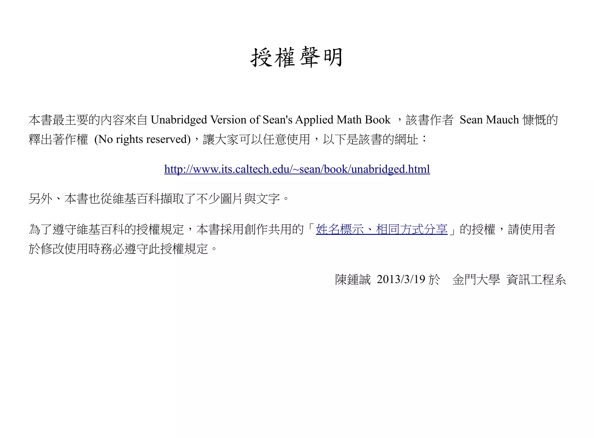 授權聲明

本書最主要的內容來自 Unabridged Version of Sean's Applied Math Book ，該書作者 Sean Mauch 慷慨的
釋出著作權 (No rights reserved)，讓大家可以任意使用，以下是該書的網址：

                    http://www.its.caltech.edu/~sean/book/unabridged.html

另外、本書也從維基百科擷取了不少圖片與文字。

為了遵守維基百科的授權規定，本書採用創作共用的「姓名標示、相同方式分享」的授權，請使用者
於修改使用時務必遵守此授權規定。

                                                      陳鍾誠 2013/3/19 於       金門大學 資訊工程系
 