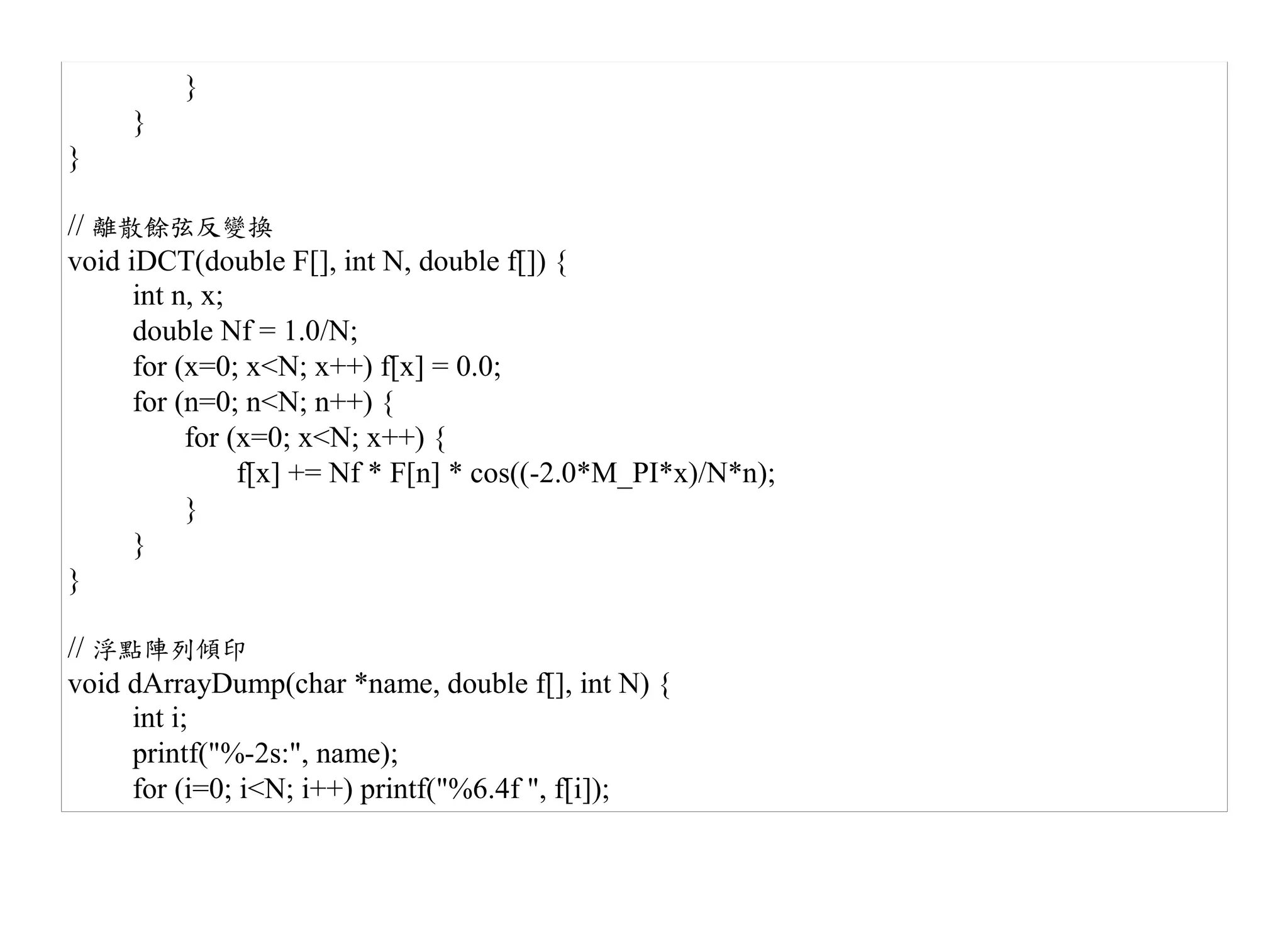 }
     }
}

// 離散餘弦反變換
void iDCT(double F[], int N, double f[]) {
      int n, x;
      double Nf = 1.0/N;
      for (x=0; x<N; x++) f[x] = 0.0;
      for (n=0; n<N; n++) {
           for (x=0; x<N; x++) {
                f[x] += Nf * F[n] * cos((-2.0*M_PI*x)/N*n);
           }
      }
}

// 浮點陣列傾印
void dArrayDump(char *name, double f[], int N) {
     int i;
     printf("%-2s:", name);
     for (i=0; i<N; i++) printf("%6.4f ", f[i]);
 