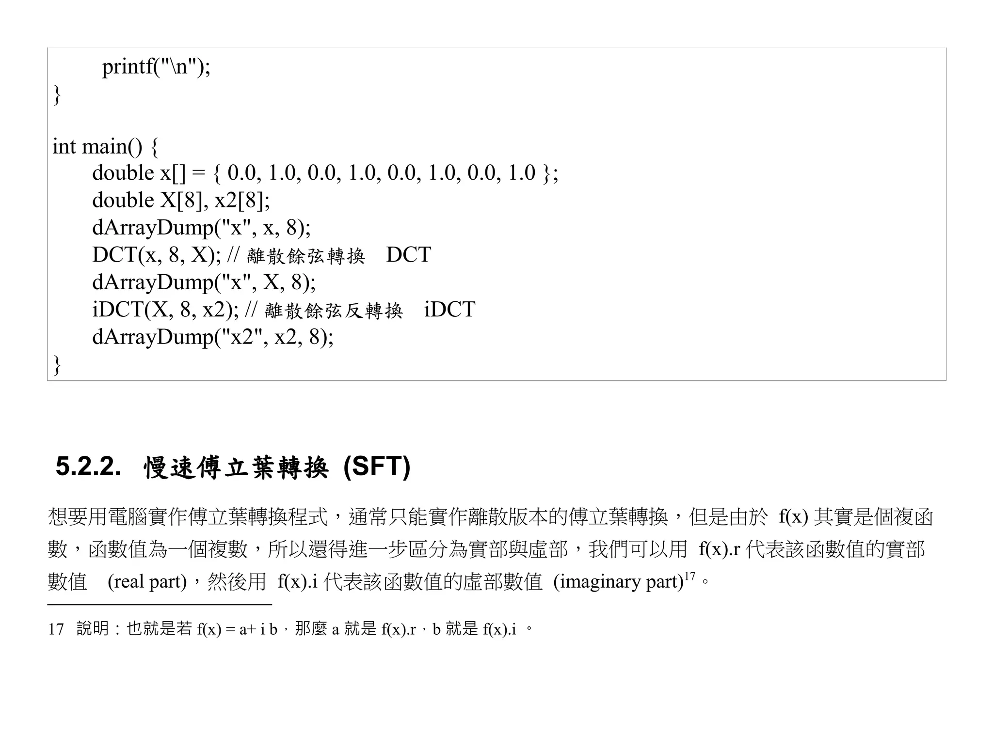 printf("n");
}

int main() {
     double x[] = { 0.0, 1.0, 0.0, 1.0, 0.0, 1.0, 0.0, 1.0 };
     double X[8], x2[8];
     dArrayDump("x", x, 8);
     DCT(x, 8, X); // 離散餘弦轉換 DCT
     dArrayDump("x", X, 8);
     iDCT(X, 8, x2); // 離散餘弦反轉換 iDCT
     dArrayDump("x2", x2, 8);
}



5.2.2. 慢速傅立葉轉換 (SFT)
想要用電腦實作傅立葉轉換程式，通常只能實作離散版本的傅立葉轉換，但是由於 f(x) 其實是個複函
數，函數值為一個複數，所以還得進一步區分為實部與虛部，我們可以用 f(x).r 代表該函數值的實部
數值　(real part)，然後用 f(x).i 代表該函數值的虛部數值 (imaginary part)17。

17 說明：也就是若 f(x) = a+ i b，那麼 a 就是 f(x).r，b 就是 f(x).i 。
 