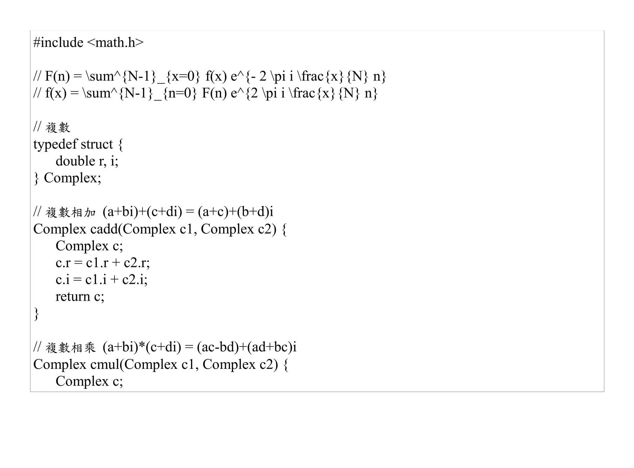 #include <math.h>

// F(n) = sum^{N-1}_{x=0} f(x) e^{- 2 pi i frac{x}{N} n}
// f(x) = sum^{N-1}_{n=0} F(n) e^{2 pi i frac{x}{N} n}

// 複數
typedef struct {
    double r, i;
} Complex;

// 複數相加 (a+bi)+(c+di) = (a+c)+(b+d)i
Complex cadd(Complex c1, Complex c2) {
    Complex c;
    c.r = c1.r + c2.r;
    c.i = c1.i + c2.i;
    return c;
}

// 複數相乘 (a+bi)*(c+di) = (ac-bd)+(ad+bc)i
Complex cmul(Complex c1, Complex c2) {
    Complex c;
 