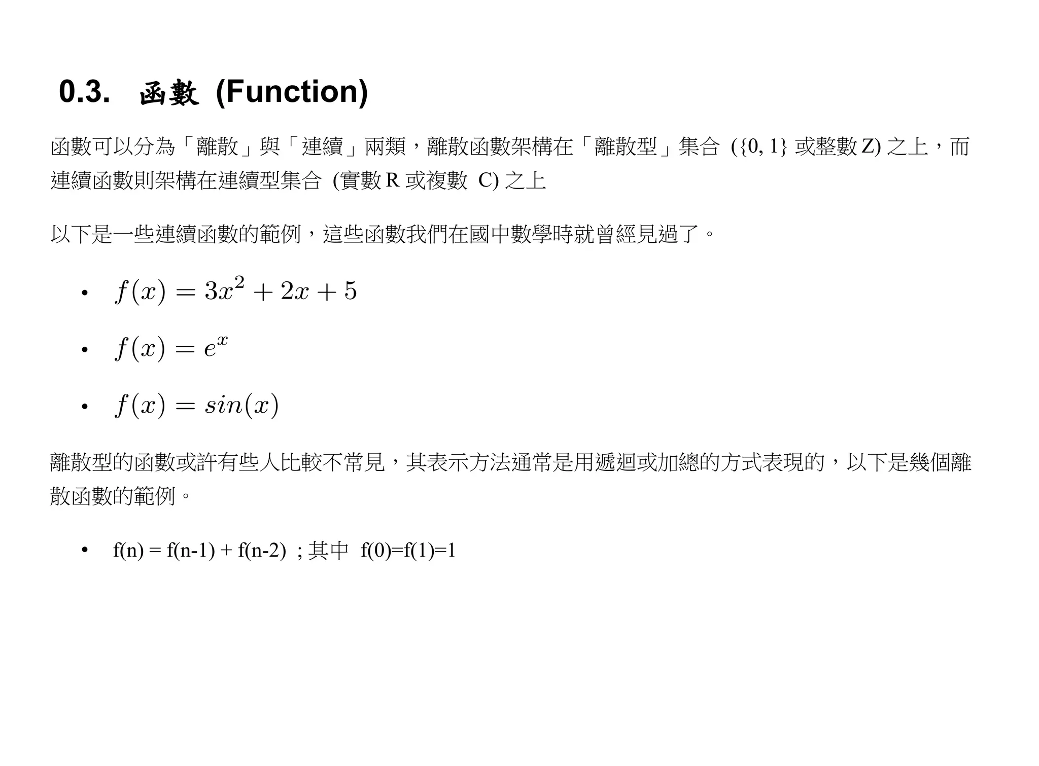 0.3. 函數 (Function)
函數可以分為「離散」與「連續」兩類，離散函數架構在「離散型」集合 ({0, 1} 或整數 Z) 之上，而
連續函數則架構在連續型集合 (實數 R 或複數 C) 之上

以下是一些連續函數的範例，這些函數我們在國中數學時就曾經見過了。

 •

 •

 •

離散型的函數或許有些人比較不常見，其表示方法通常是用遞迴或加總的方式表現的，以下是幾個離
散函數的範例。

 •   f(n) = f(n-1) + f(n-2) ; 其中 f(0)=f(1)=1
 
