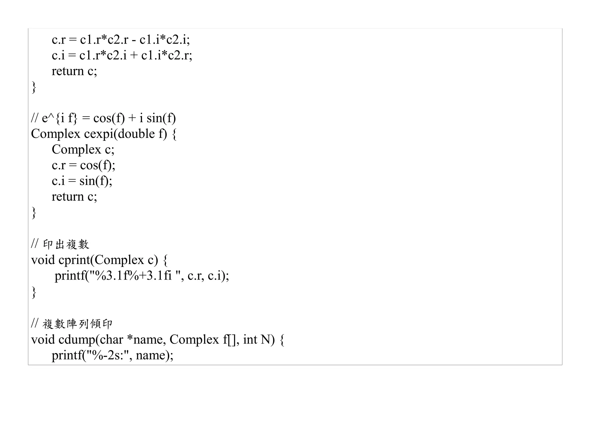 c.r = c1.r*c2.r - c1.i*c2.i;
    c.i = c1.r*c2.i + c1.i*c2.r;
    return c;
}

// e^{i f} = cos(f) + i sin(f)
Complex cexpi(double f) {
     Complex c;
     c.r = cos(f);
     c.i = sin(f);
     return c;
}

// 印出複數
void cprint(Complex c) {
    printf("%3.1f%+3.1fi ", c.r, c.i);
}

// 複數陣列傾印
void cdump(char *name, Complex f[], int N) {
    printf("%-2s:", name);
 