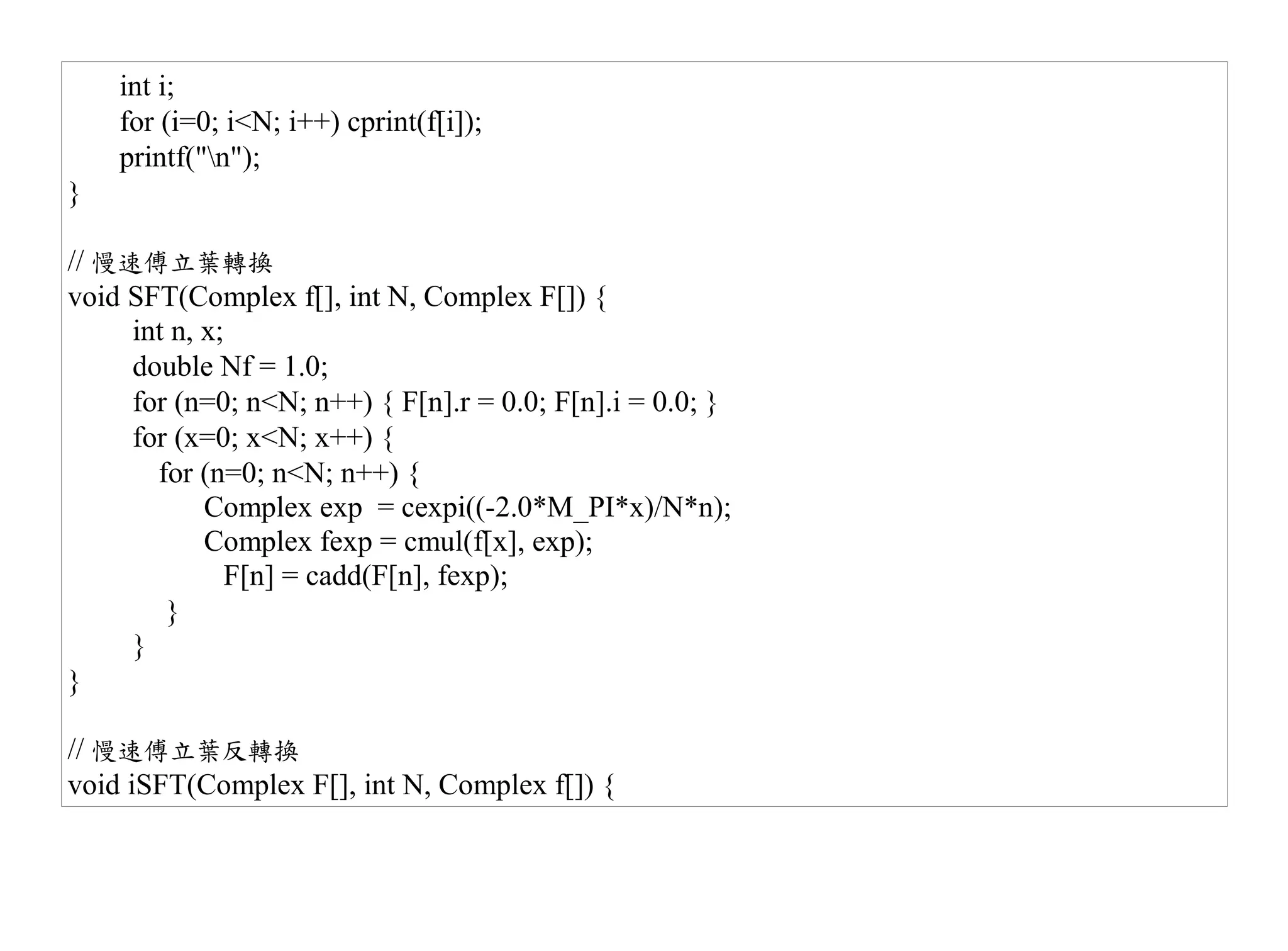 int i;
    for (i=0; i<N; i++) cprint(f[i]);
    printf("n");
}

// 慢速傅立葉轉換
void SFT(Complex f[], int N, Complex F[]) {
     int n, x;
     double Nf = 1.0;
     for (n=0; n<N; n++) { F[n].r = 0.0; F[n].i = 0.0; }
     for (x=0; x<N; x++) {
       for (n=0; n<N; n++) {
            Complex exp = cexpi((-2.0*M_PI*x)/N*n);
            Complex fexp = cmul(f[x], exp);
              F[n] = cadd(F[n], fexp);
        }
     }
}

// 慢速傅立葉反轉換
void iSFT(Complex F[], int N, Complex f[]) {
 