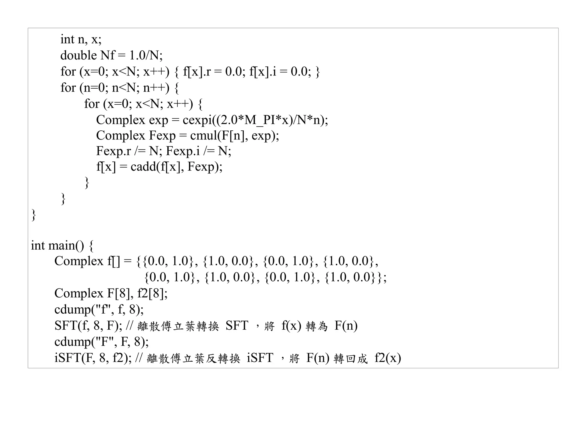 int n, x;
     double Nf = 1.0/N;
     for (x=0; x<N; x++) { f[x].r = 0.0; f[x].i = 0.0; }
     for (n=0; n<N; n++) {
          for (x=0; x<N; x++) {
             Complex exp = cexpi((2.0*M_PI*x)/N*n);
             Complex Fexp = cmul(F[n], exp);
             Fexp.r /= N; Fexp.i /= N;
             f[x] = cadd(f[x], Fexp);
          }
     }
}

int main() {
     Complex f[] = {{0.0, 1.0}, {1.0, 0.0}, {0.0, 1.0}, {1.0, 0.0},
                       {0.0, 1.0}, {1.0, 0.0}, {0.0, 1.0}, {1.0, 0.0}};
     Complex F[8], f2[8];
     cdump("f", f, 8);
     SFT(f, 8, F); // 離散傅立葉轉換 SFT ，將 f(x) 轉為 F(n)
     cdump("F", F, 8);
     iSFT(F, 8, f2); // 離散傅立葉反轉換 iSFT ，將 F(n) 轉回成 f2(x)
 