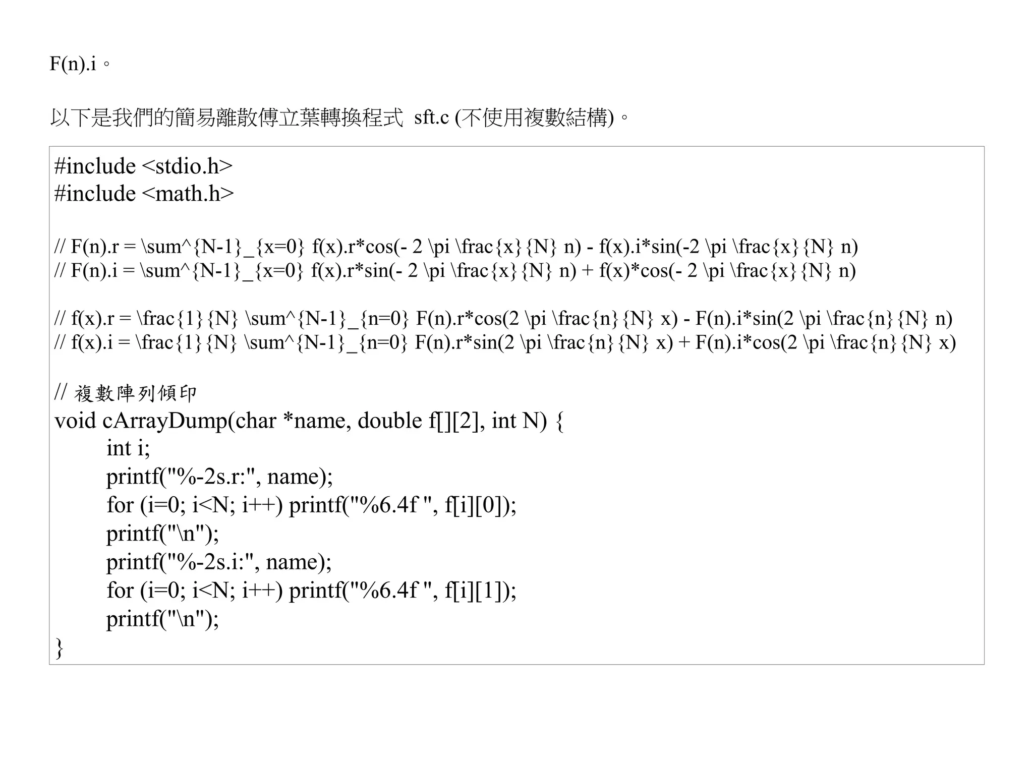 F(n).i。

以下是我們的簡易離散傅立葉轉換程式 sft.c (不使用複數結構)。

#include <stdio.h>
#include <math.h>

// F(n).r = sum^{N-1}_{x=0} f(x).r*cos(- 2 pi frac{x}{N} n) - f(x).i*sin(-2 pi frac{x}{N} n)
// F(n).i = sum^{N-1}_{x=0} f(x).r*sin(- 2 pi frac{x}{N} n) + f(x)*cos(- 2 pi frac{x}{N} n)

// f(x).r = frac{1}{N} sum^{N-1}_{n=0} F(n).r*cos(2 pi frac{n}{N} x) - F(n).i*sin(2 pi frac{n}{N} n)
// f(x).i = frac{1}{N} sum^{N-1}_{n=0} F(n).r*sin(2 pi frac{n}{N} x) + F(n).i*cos(2 pi frac{n}{N} x)

// 複數陣列傾印
void cArrayDump(char *name, double f[][2], int N) {
     int i;
     printf("%-2s.r:", name);
     for (i=0; i<N; i++) printf("%6.4f ", f[i][0]);
     printf("n");
     printf("%-2s.i:", name);
     for (i=0; i<N; i++) printf("%6.4f ", f[i][1]);
     printf("n");
}
 