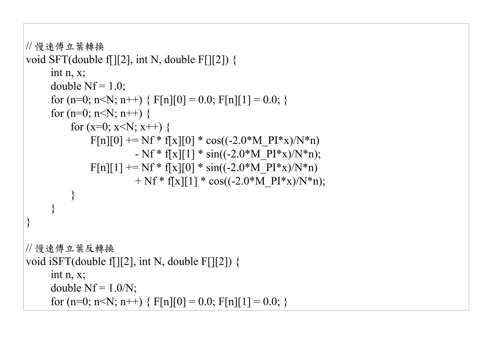 // 慢速傅立葉轉換
void SFT(double f[][2], int N, double F[][2]) {
     int n, x;
     double Nf = 1.0;
     for (n=0; n<N; n++) { F[n][0] = 0.0; F[n][1] = 0.0; }
     for (n=0; n<N; n++) {
          for (x=0; x<N; x++) {
               F[n][0] += Nf * f[x][0] * cos((-2.0*M_PI*x)/N*n)
                        - Nf * f[x][1] * sin((-2.0*M_PI*x)/N*n);
               F[n][1] += Nf * f[x][0] * sin((-2.0*M_PI*x)/N*n)
                        + Nf * f[x][1] * cos((-2.0*M_PI*x)/N*n);
          }
     }
}

// 慢速傅立葉反轉換
void iSFT(double f[][2], int N, double F[][2]) {
      int n, x;
      double Nf = 1.0/N;
      for (n=0; n<N; n++) { F[n][0] = 0.0; F[n][1] = 0.0; }
 
