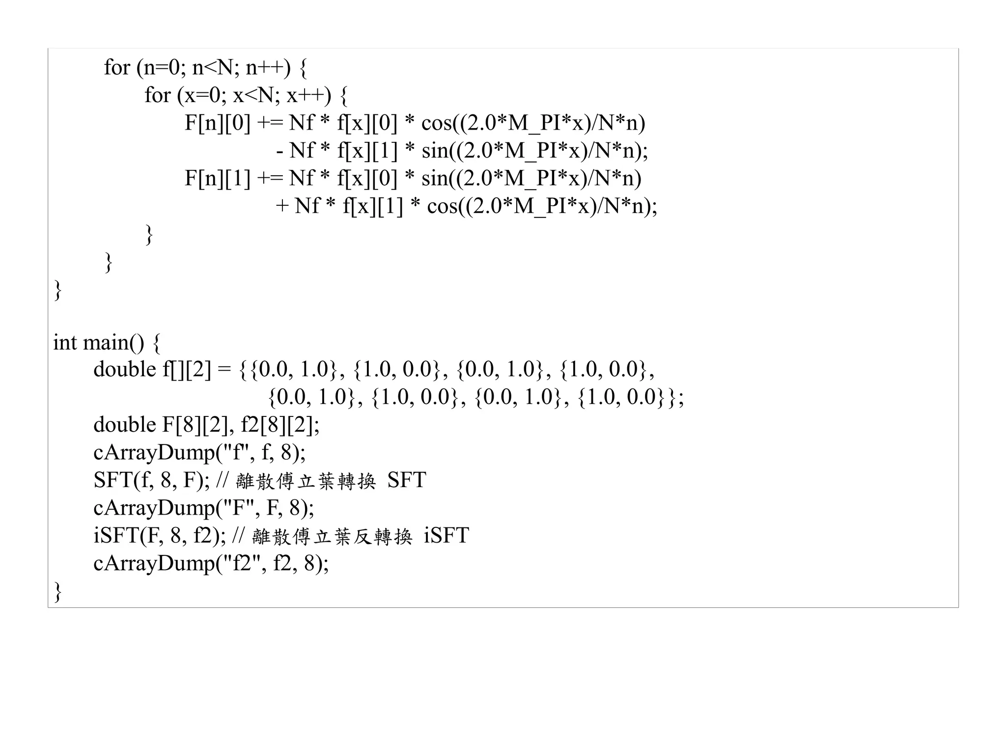 for (n=0; n<N; n++) {
          for (x=0; x<N; x++) {
               F[n][0] += Nf * f[x][0] * cos((2.0*M_PI*x)/N*n)
                        - Nf * f[x][1] * sin((2.0*M_PI*x)/N*n);
               F[n][1] += Nf * f[x][0] * sin((2.0*M_PI*x)/N*n)
                        + Nf * f[x][1] * cos((2.0*M_PI*x)/N*n);
          }
     }
}

int main() {
     double f[][2] = {{0.0, 1.0}, {1.0, 0.0}, {0.0, 1.0}, {1.0, 0.0},
                         {0.0, 1.0}, {1.0, 0.0}, {0.0, 1.0}, {1.0, 0.0}};
     double F[8][2], f2[8][2];
     cArrayDump("f", f, 8);
     SFT(f, 8, F); // 離散傅立葉轉換 SFT
     cArrayDump("F", F, 8);
     iSFT(F, 8, f2); // 離散傅立葉反轉換 iSFT
     cArrayDump("f2", f2, 8);
}
 