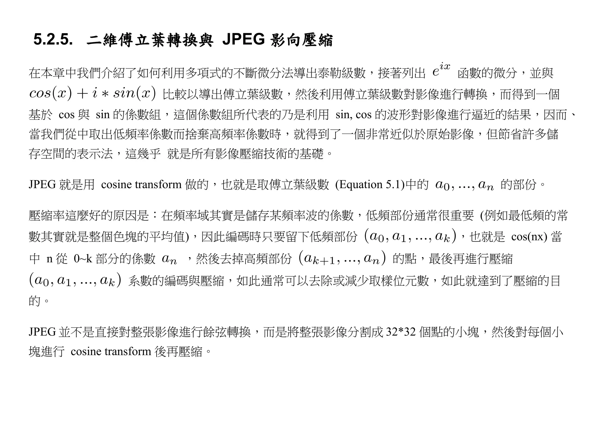 5.2.5. 二維傅立葉轉換與 JPEG 影向壓縮

在本章中我們介紹了如何利用多項式的不斷微分法導出泰勒級數，接著列出                         函數的微分，並與
                  比較以導出傅立葉級數，然後利用傅立葉級數對影像進行轉換，而得到一個
基於 cos 與 sin 的係數組，這個係數組所代表的乃是利用 sin, cos 的波形對影像進行逼近的結果，因而、
當我們從中取出低頻率係數而捨棄高頻率係數時，就得到了一個非常近似於原始影像，但節省許多儲
存空間的表示法，這幾乎 就是所有影像壓縮技術的基礎。

JPEG 就是用 cosine transform 做的，也就是取傅立葉級數 (Equation 5.1)中的        的部份。

壓縮率這麼好的原因是：在頻率域其實是儲存某頻率波的係數，低頻部份通常很重要 (例如最低頻的常
數其實就是整個色塊的平均值)，因此編碼時只要留下低頻部份                              ，也就是 cos(nx) 當
中 n 從 0~k 部分的係數      ，然後去掉高頻部份                    的點，最後再進行壓縮
             系數的編碼與壓縮，如此通常可以去除或減少取樣位元數，如此就達到了壓縮的目
的。

JPEG 並不是直接對整張影像進行餘弦轉換，而是將整張影像分割成 32*32 個點的小塊，然後對每個小
塊進行 cosine transform 後再壓縮。
 
