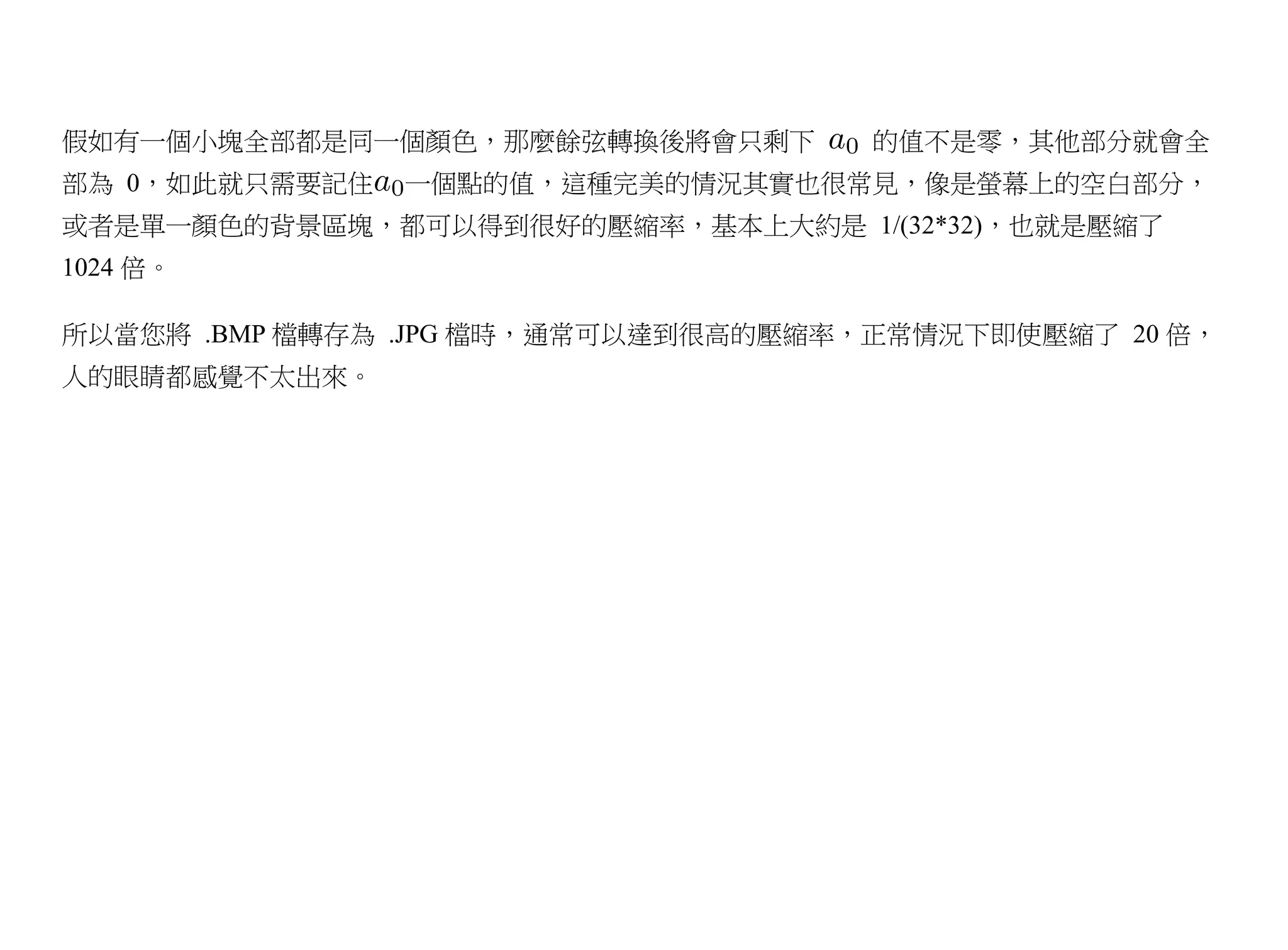 假如有一個小塊全部都是同一個顏色，那麼餘弦轉換後將會只剩下        的值不是零，其他部分就會全
部為 0，如此就只需要記住   一個點的值，這種完美的情況其實也很常見，像是螢幕上的空白部分，
或者是單一顏色的背景區塊，都可以得到很好的壓縮率，基本上大約是 1/(32*32)，也就是壓縮了
1024 倍。

所以當您將 .BMP 檔轉存為 .JPG 檔時，通常可以達到很高的壓縮率，正常情況下即使壓縮了 20 倍，
人的眼睛都感覺不太出來。
 