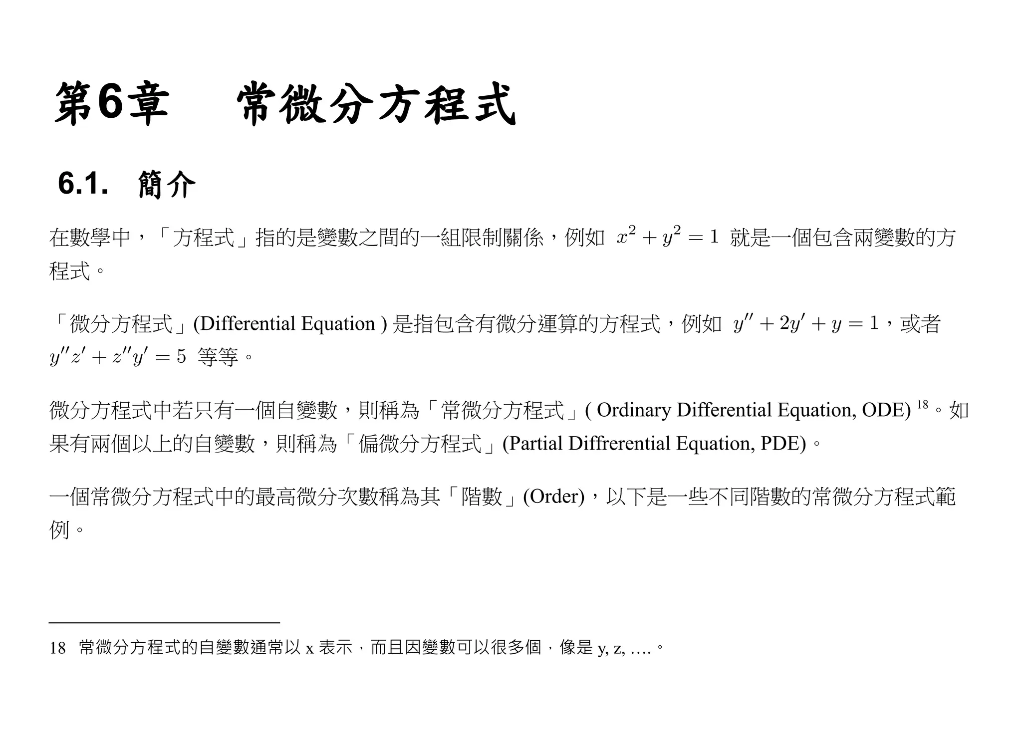 第6章          常微分方程式
6.1. 簡介
在數學中，「方程式」指的是變數之間的一組限制關係，例如                         就是一個包含兩變數的方
程式。

「微分方程式」(Differential Equation ) 是指包含有微分運算的方程式，例如               ，或者
           等等。

微分方程式中若只有一個自變數，則稱為「常微分方程式」( Ordinary Differential Equation, ODE) 18。如
果有兩個以上的自變數，則稱為「偏微分方程式」(Partial Diffrerential Equation, PDE)。

一個常微分方程式中的最高微分次數稱為其「階數」(Order)，以下是一些不同階數的常微分方程式範
例。




18 常微分方程式的自變數通常以 x 表示，而且因變數可以很多個，像是 y, z, ….。
 