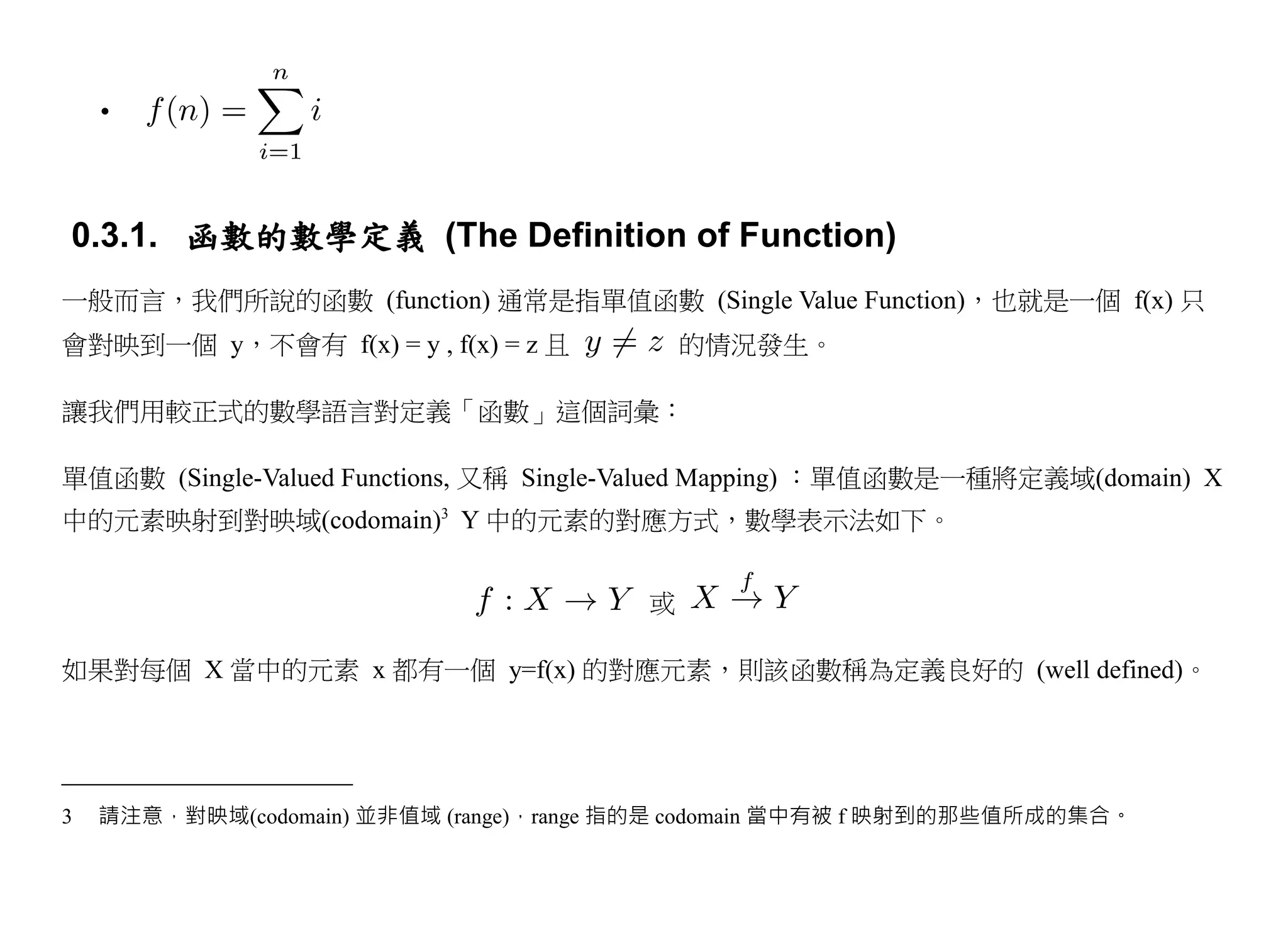 •



0.3.1. 函數的數學定義 (The Definition of Function)
一般而言，我們所說的函數 (function) 通常是指單值函數 (Single Value Function)，也就是一個 f(x) 只
會對映到一個 y，不會有 f(x) = y , f(x) = z 且           的情況發生。

讓我們用較正式的數學語言對定義「函數」這個詞彙：

單值函數 (Single-Valued Functions, 又稱 Single-Valued Mapping) ：單值函數是一種將定義域(domain) X
中的元素映射到對映域(codomain)3 Y 中的元素的對應方式，數學表示法如下。


                                         或

如果對每個 X 當中的元素 x 都有一個 y=f(x) 的對應元素，則該函數稱為定義良好的 (well defined)。




3   請注意，對映域(codomain) 並非值域 (range)，range 指的是 codomain 當中有被 f 映射到的那些值所成的集合。
 