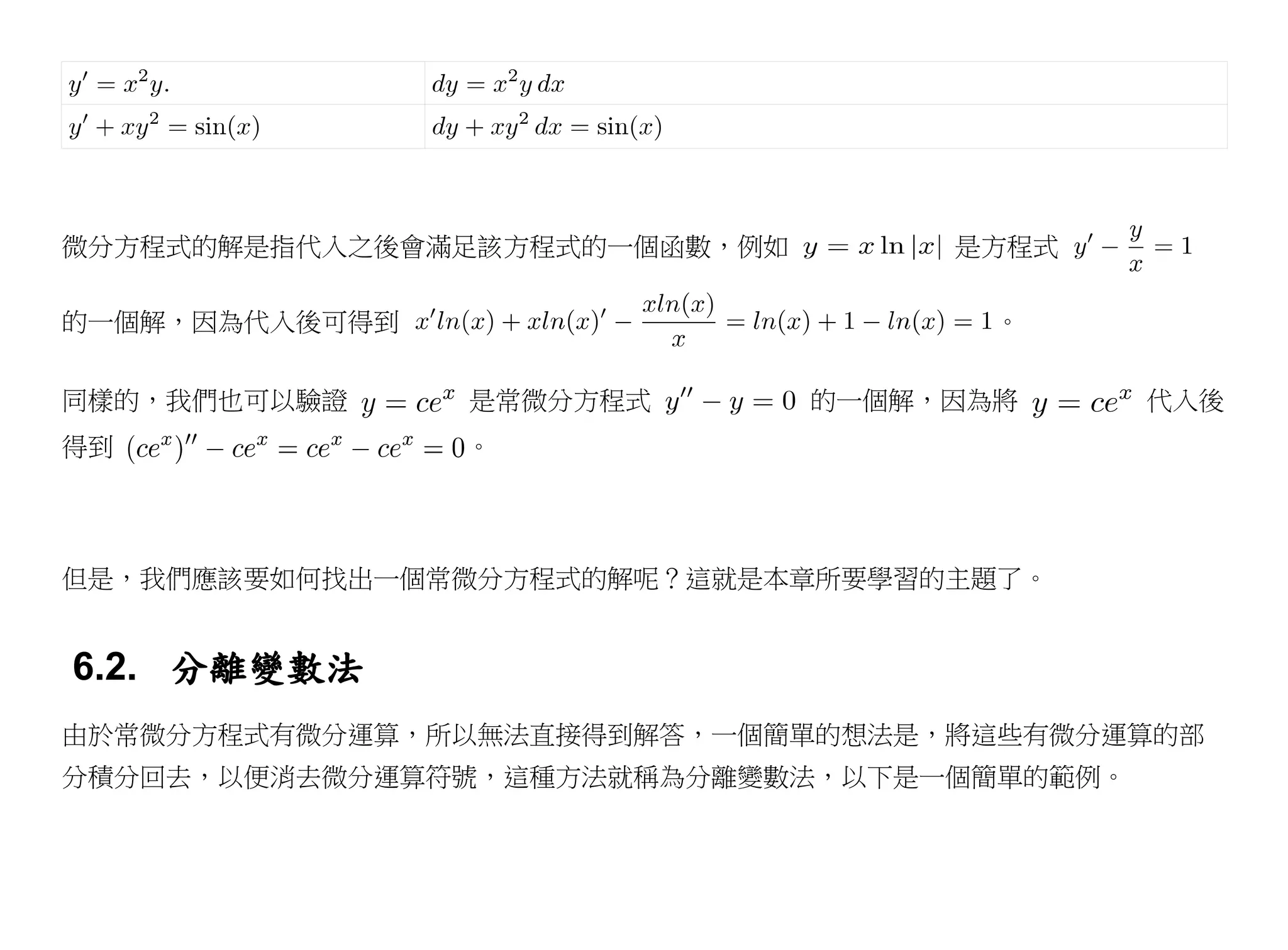 微分方程式的解是指代入之後會滿足該方程式的一個函數，例如        是方程式

的一個解，因為代入後可得到                         。


同樣的，我們也可以驗證     是常微分方程式        的一個解，因為將     代入後
得到              。




但是，我們應該要如何找出一個常微分方程式的解呢？這就是本章所要學習的主題了。


6.2. 分離變數法
由於常微分方程式有微分運算，所以無法直接得到解答，一個簡單的想法是，將這些有微分運算的部
分積分回去，以便消去微分運算符號，這種方法就稱為分離變數法，以下是一個簡單的範例。
 
