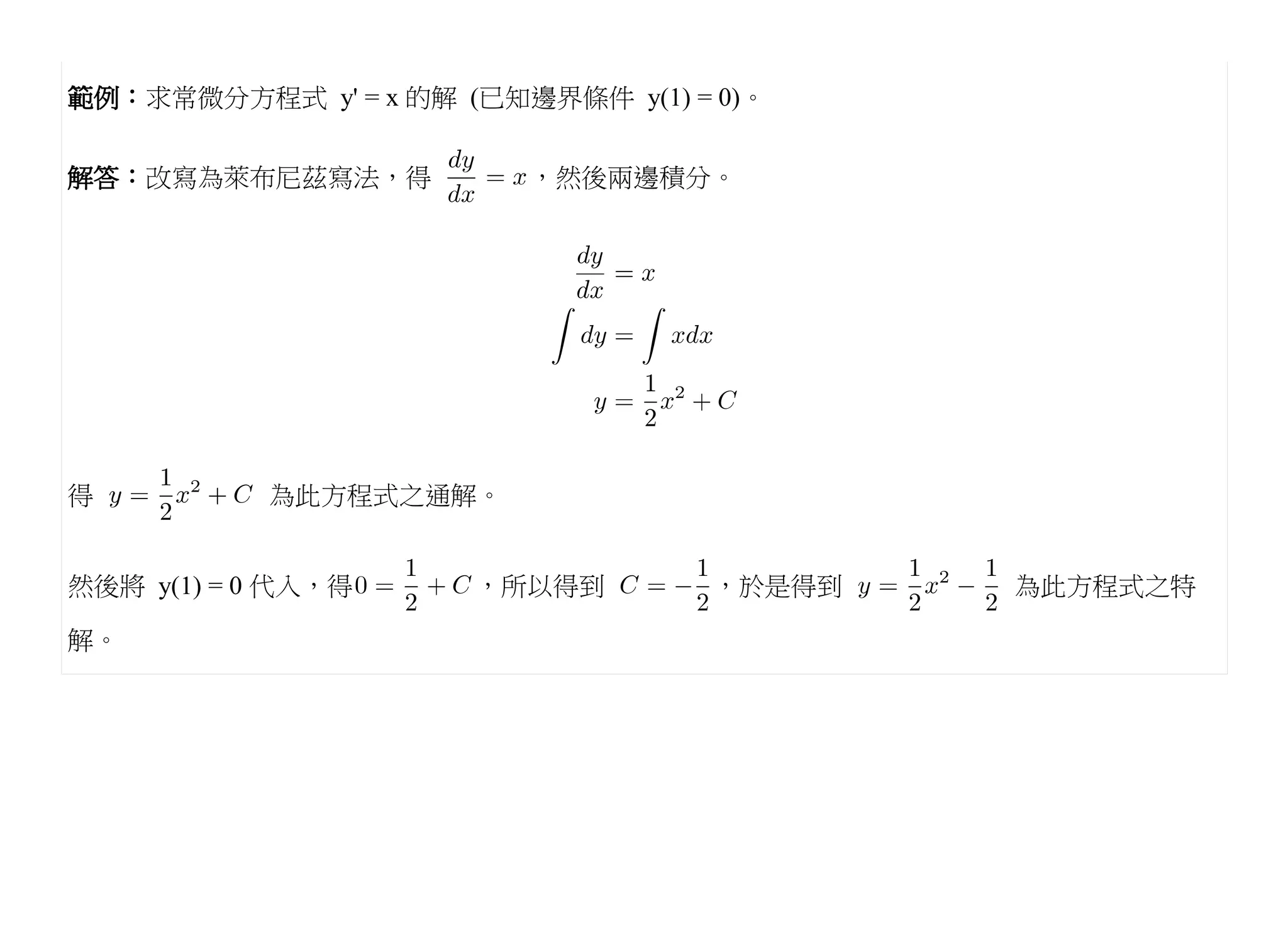 範例：求常微分方程式 y' = x 的解 (已知邊界條件 y(1) = 0)。


解答：改寫為萊布尼茲寫法，得           ，然後兩邊積分。




得          為此方程式之通解。


然後將 y(1) = 0 代入，得     ，所以得到         ，於是得到   為此方程式之特

解。
 