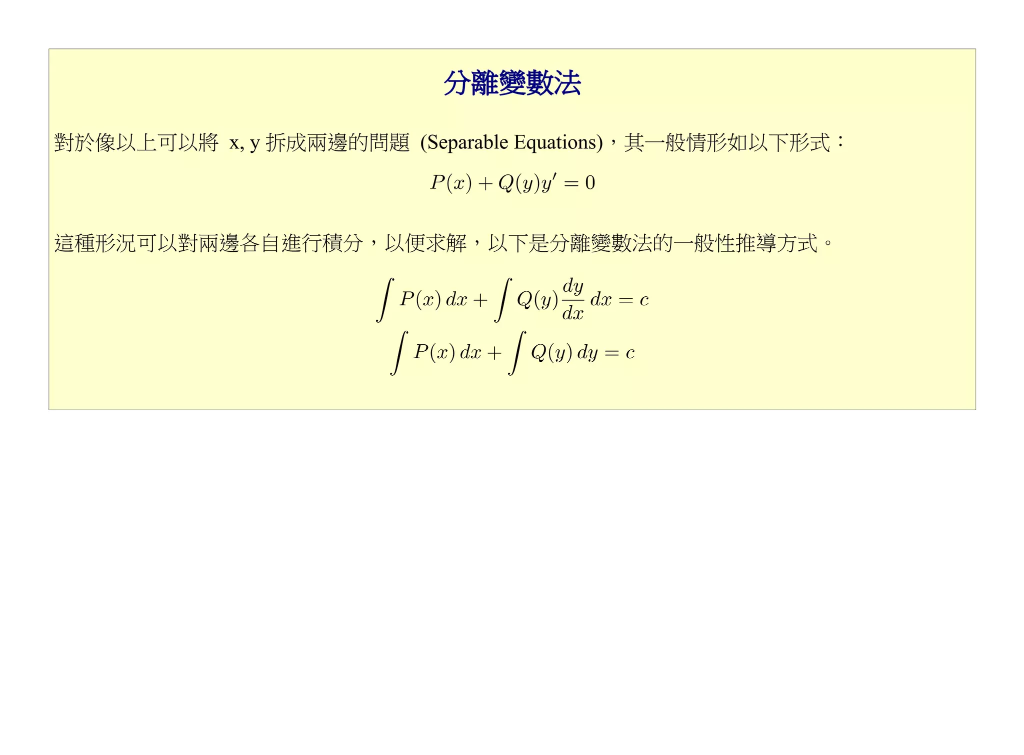 分離變數法

對於像以上可以將 x, y 拆成兩邊的問題 (Separable Equations)，其一般情形如以下形式：



這種形況可以對兩邊各自進行積分，以便求解，以下是分離變數法的一般性推導方式。
 