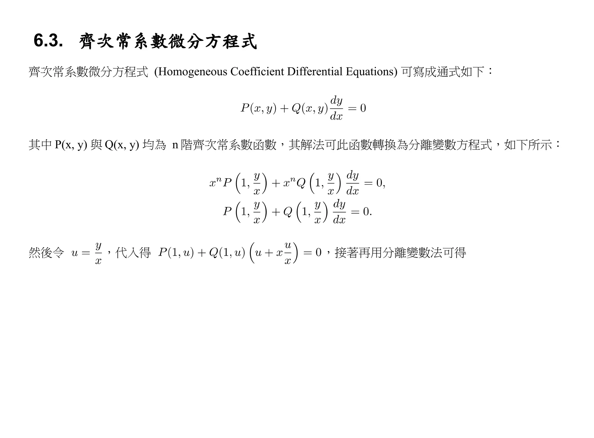 6.3. 齊次常系數微分方程式
齊次常系數微分方程式 (Homogeneous Coefficient Differential Equations) 可寫成通式如下：




其中 P(x, y) 與 Q(x, y) 均為 n 階齊次常系數函數，其解法可此函數轉換為分離變數方程式，如下所示：




然後令       ，代入得                            ，接著再用分離變數法可得
 