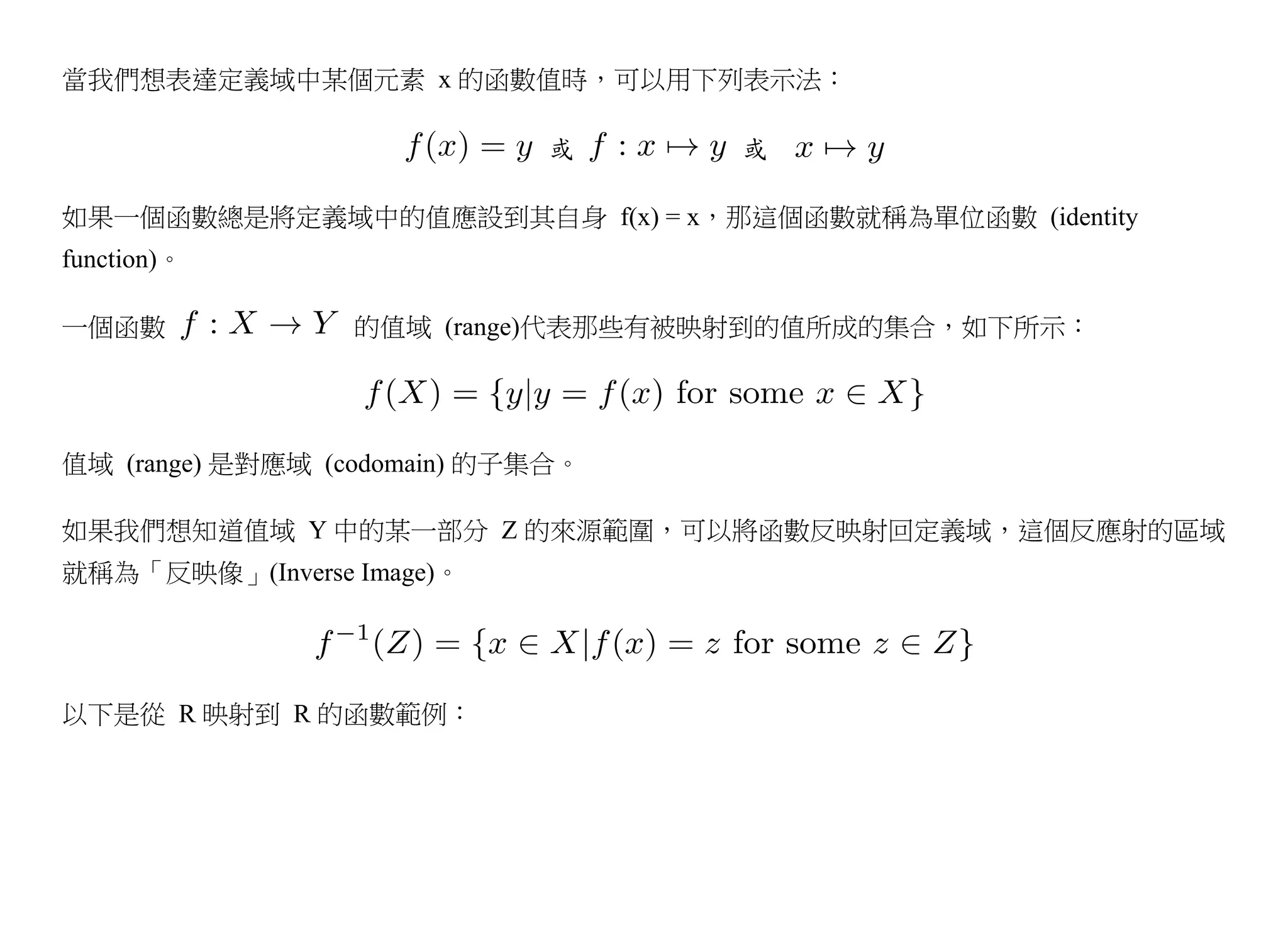當我們想表達定義域中某個元素 x 的函數值時，可以用下列表示法：

                             或     或

如果一個函數總是將定義域中的值應設到其自身 f(x) = x，那這個函數就稱為單位函數 (identity
function)。

一個函數              的值域 (range)代表那些有被映射到的值所成的集合，如下所示：




值域 (range) 是對應域 (codomain) 的子集合。

如果我們想知道值域 Y 中的某一部分 Z 的來源範圍，可以將函數反映射回定義域，這個反應射的區域
就稱為「反映像」(Inverse Image)。




以下是從 R 映射到 R 的函數範例：
 
