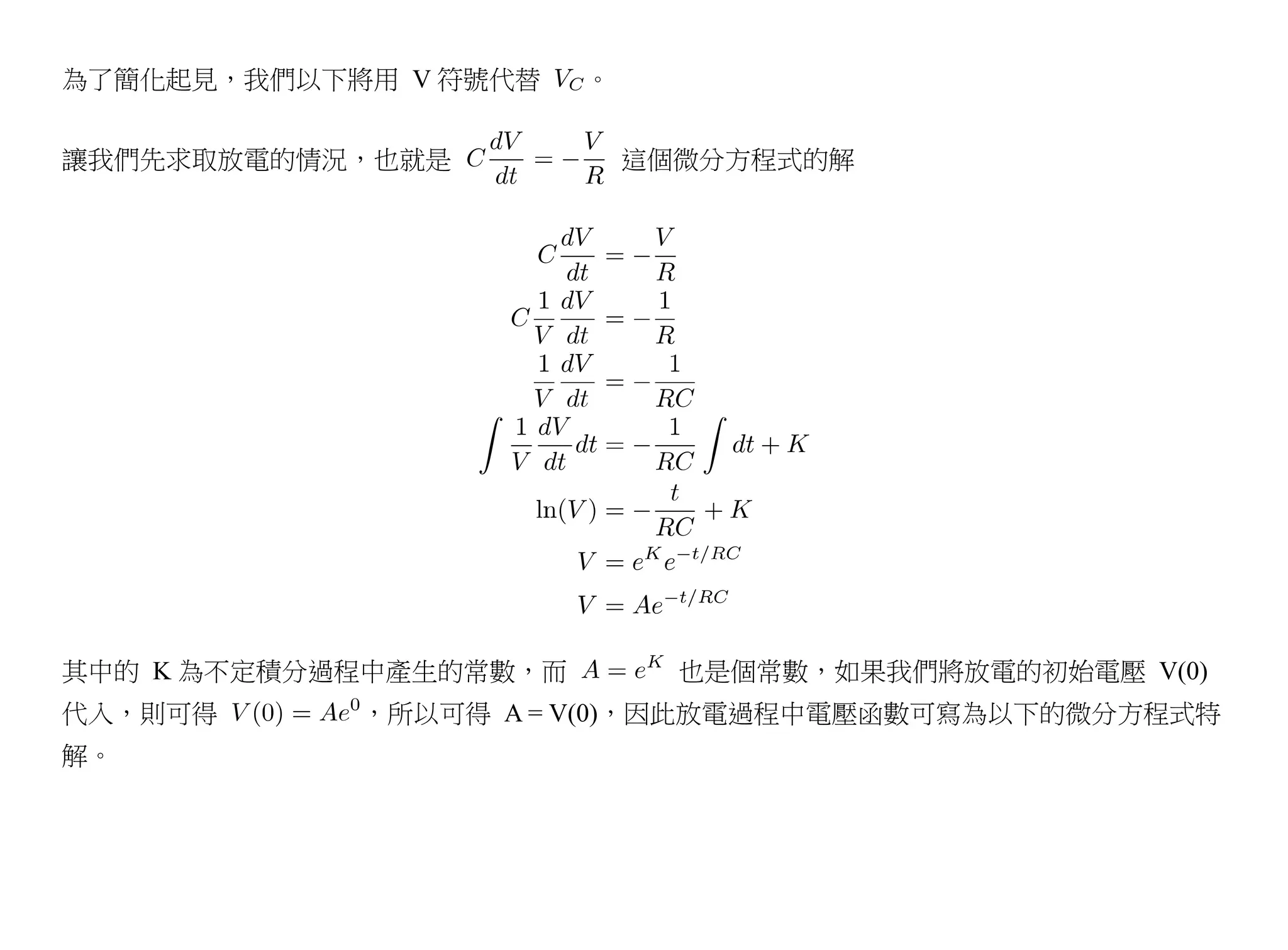 為了簡化起見，我們以下將用 V 符號代替    。


讓我們先求取放電的情況，也就是             這個微分方程式的解




其中的 K 為不定積分過程中產生的常數，而         也是個常數，如果我們將放電的初始電壓 V(0)
代入，則可得      ，所以可得 A = V(0)，因此放電過程中電壓函數可寫為以下的微分方程式特
解。
 