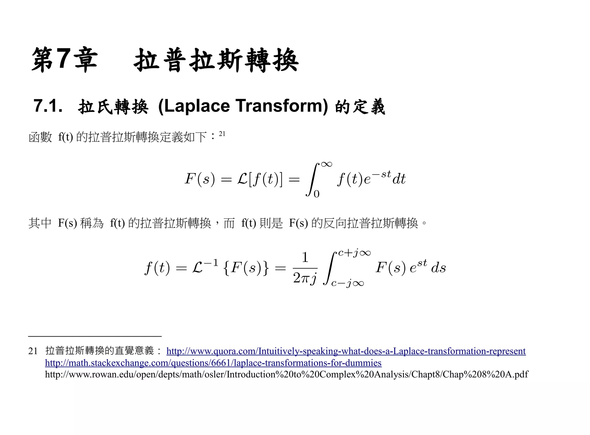 第7章                   拉普拉斯轉換
 7.1. 拉氏轉換 (Laplace Transform) 的定義
函數 f(t) 的拉普拉斯轉換定義如下：21




其中 F(s) 稱為 f(t) 的拉普拉斯轉換，而 f(t) 則是 F(s) 的反向拉普拉斯轉換。




21 拉普拉斯轉換的直覺意義： http://www.quora.com/Intuitively-speaking-what-does-a-Laplace-transformation-represent
   http://math.stackexchange.com/questions/6661/laplace-transformations-for-dummies
   http://www.rowan.edu/open/depts/math/osler/Introduction%20to%20Complex%20Analysis/Chapt8/Chap%208%20A.pdf
 