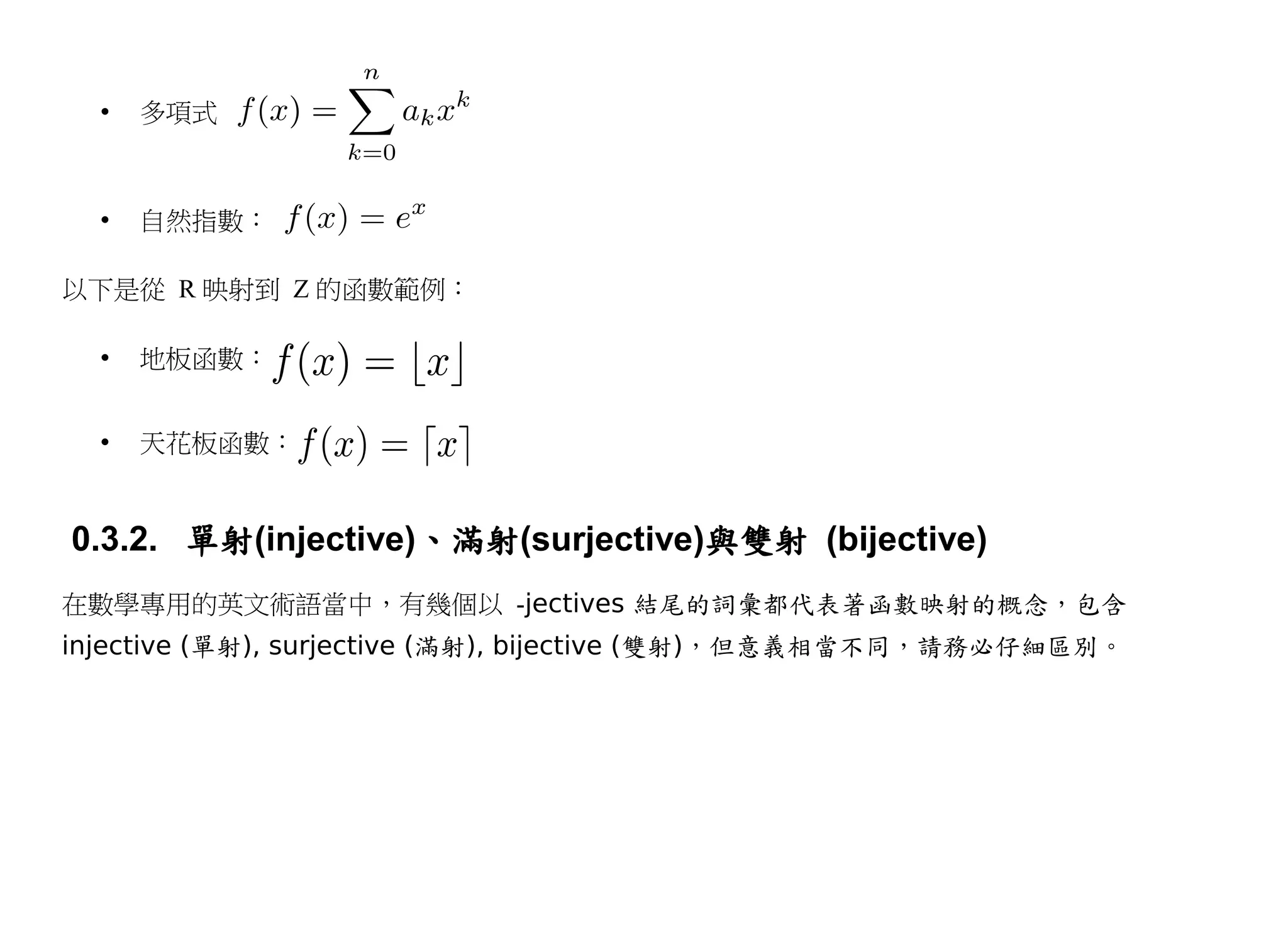 •   多項式



  •   自然指數：

以下是從 R 映射到 Z 的函數範例：

  •   地板函數：


  •   天花板函數：


0.3.2. 單射(injective)、滿射(surjective)與雙射 (bijective)
在數學專用的英文術語當中，有幾個以 -jectives 結尾的詞彙都代表著函數映射的概念，包含
injective (單射), surjective (滿射), bijective (雙射)，但意義相當不同，請務必仔細區別。
 