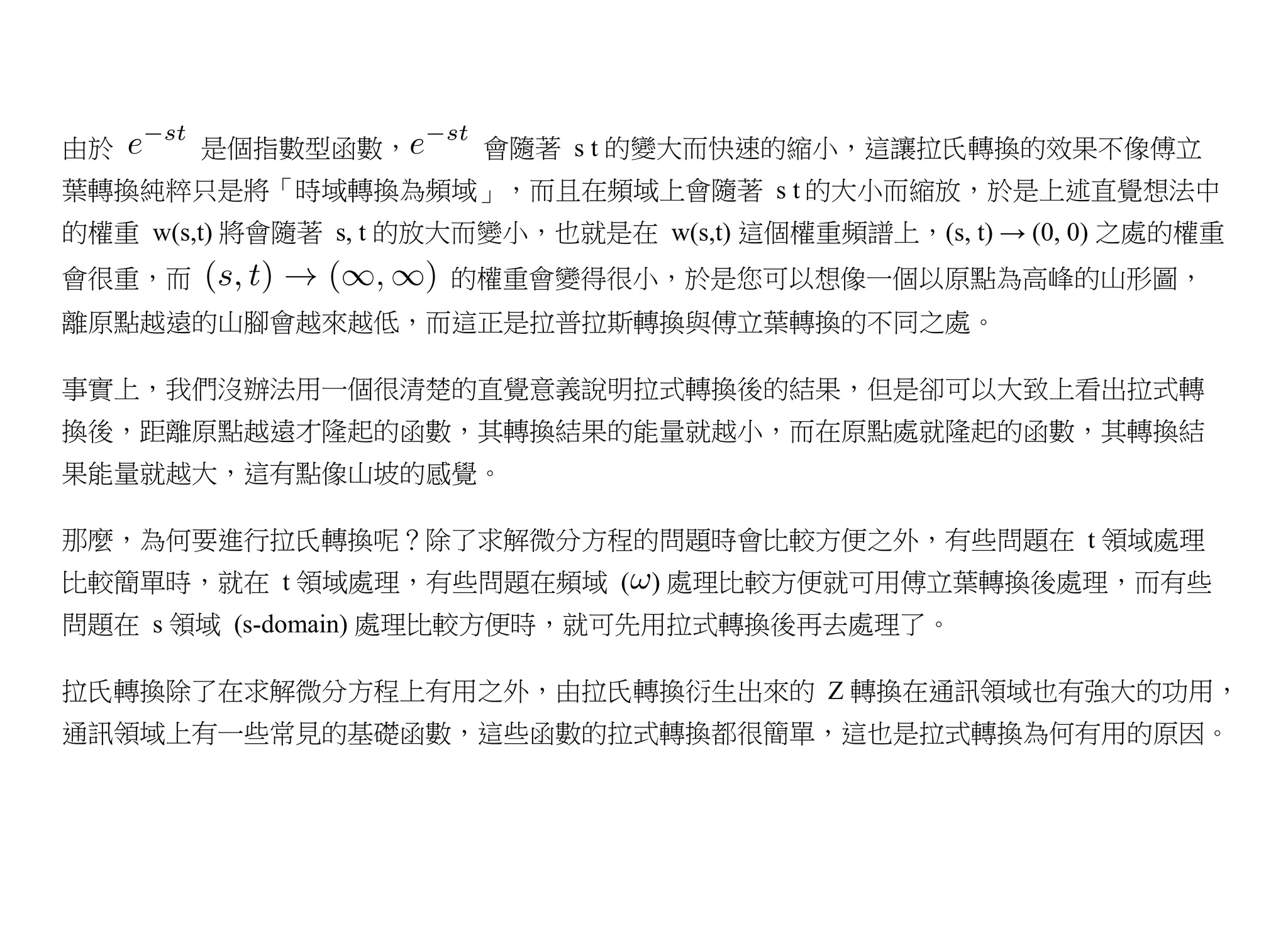 由於      是個指數型函數，         會隨著 s t 的變大而快速的縮小，這讓拉氏轉換的效果不像傅立
葉轉換純粹只是將「時域轉換為頻域」，而且在頻域上會隨著 s t 的大小而縮放，於是上述直覺想法中
的權重 w(s,t) 將會隨著 s, t 的放大而變小，也就是在 w(s,t) 這個權重頻譜上，(s, t) → (0, 0) 之處的權重
會很重，而                  的權重會變得很小，於是您可以想像一個以原點為高峰的山形圖，
離原點越遠的山腳會越來越低，而這正是拉普拉斯轉換與傅立葉轉換的不同之處。

事實上，我們沒辦法用一個很清楚的直覺意義說明拉式轉換後的結果，但是卻可以大致上看出拉式轉
換後，距離原點越遠才隆起的函數，其轉換結果的能量就越小，而在原點處就隆起的函數，其轉換結
果能量就越大，這有點像山坡的感覺。

那麼，為何要進行拉氏轉換呢？除了求解微分方程的問題時會比較方便之外，有些問題在 t 領域處理
比較簡單時，就在 t 領域處理，有些問題在頻域 ( ) 處理比較方便就可用傅立葉轉換後處理，而有些
問題在 s 領域 (s-domain) 處理比較方便時，就可先用拉式轉換後再去處理了。

拉氏轉換除了在求解微分方程上有用之外，由拉氏轉換衍生出來的 Z 轉換在通訊領域也有強大的功用，
通訊領域上有一些常見的基礎函數，這些函數的拉式轉換都很簡單，這也是拉式轉換為何有用的原因。
 