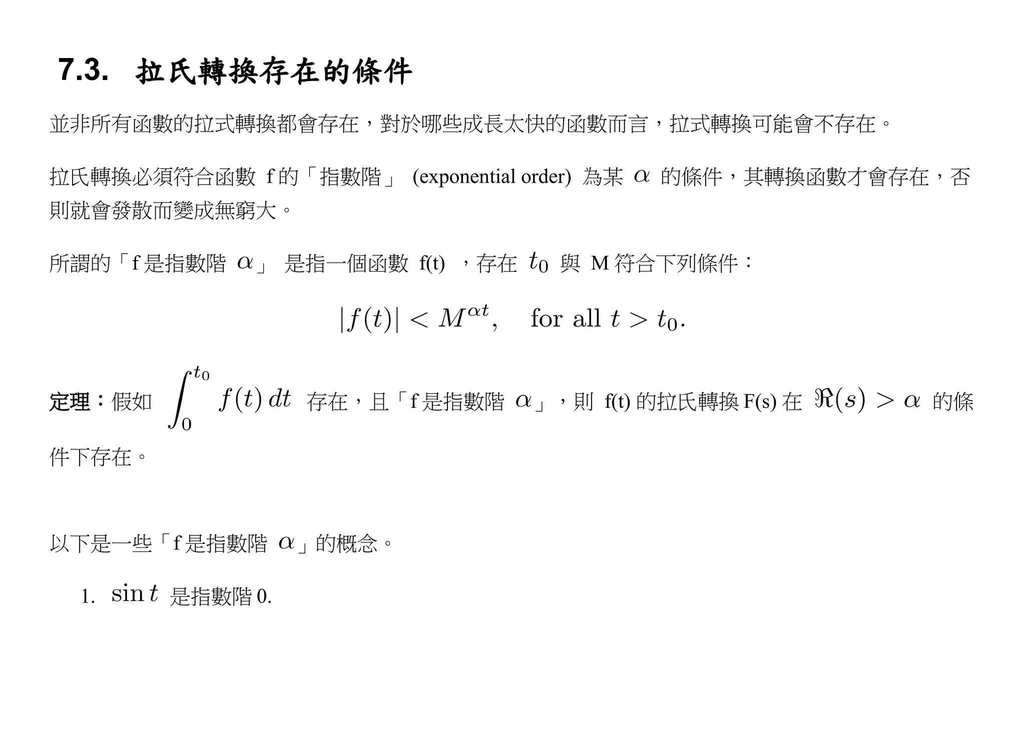 7.3. 拉氏轉換存在的條件
並非所有函數的拉式轉換都會存在，對於哪些成長太快的函數而言，拉式轉換可能會不存在。

拉氏轉換必須符合函數 f 的「指數階」 (exponential order) 為某   的條件，其轉換函數才會存在，否
則就會發散而變成無窮大。

所謂的「f 是指數階    」 是指一個函數 f(t) ，存在      與 M 符合下列條件：




定理：假如             存在，且「f 是指數階      」，則 f(t) 的拉氏轉換 F(s) 在   的條

件下存在。



以下是一些「f 是指數階      」的概念。

  1.    是指數階 0.
 