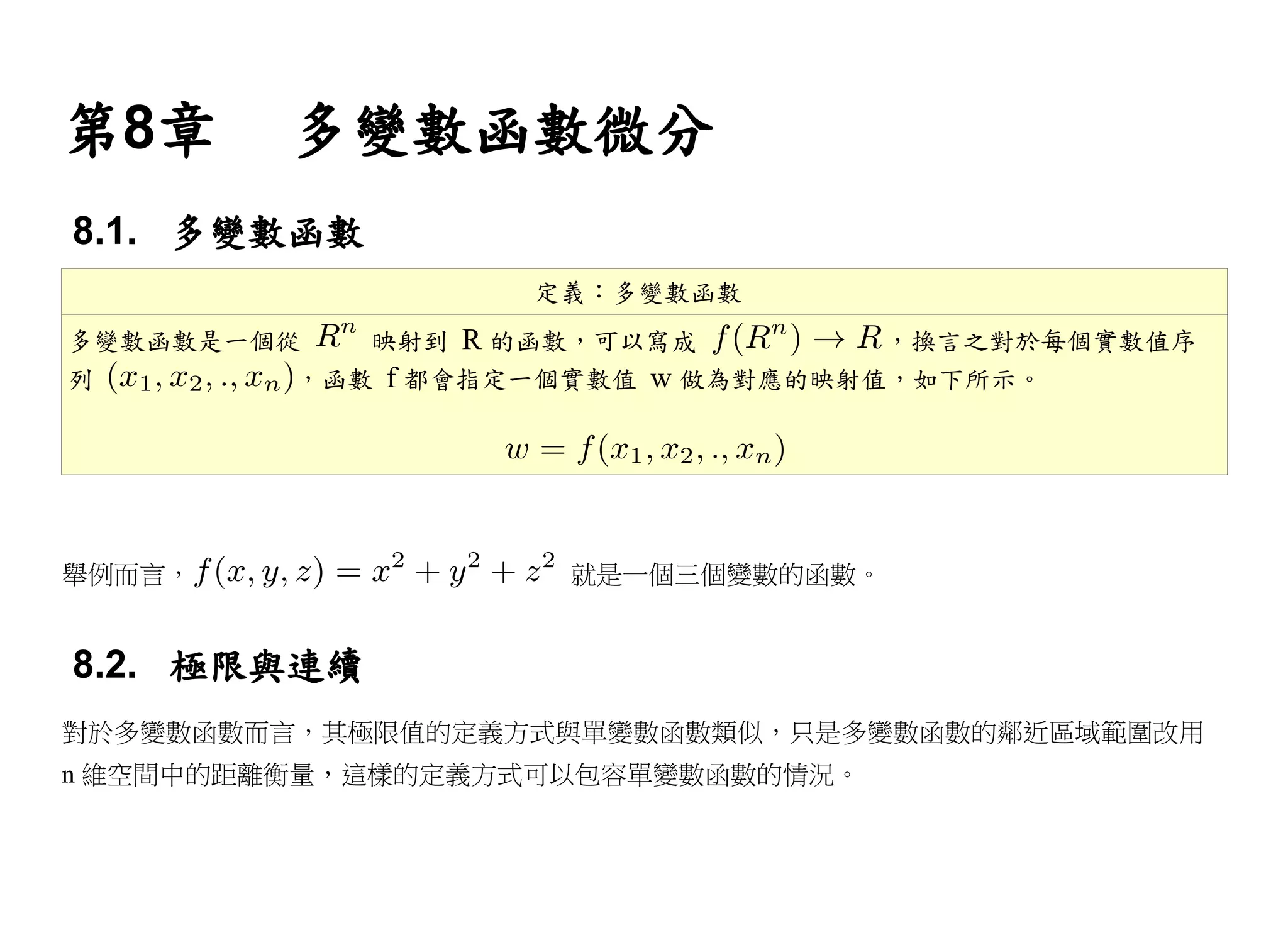 第8章      多變數函數微分
8.1. 多變數函數
                   定義：多變數函數
多變數函數是一個從   映射到 R 的函數，可以寫成         ，換言之對於每個實數值序
列        ，函數 f 都會指定一個實數值 w 做為對應的映射值，如下所示。




舉例而言，               就是一個三個變數的函數。


8.2. 極限與連續
對於多變數函數而言，其極限值的定義方式與單變數函數類似，只是多變數函數的鄰近區域範圍改用
n 維空間中的距離衡量，這樣的定義方式可以包容單變數函數的情況。
 