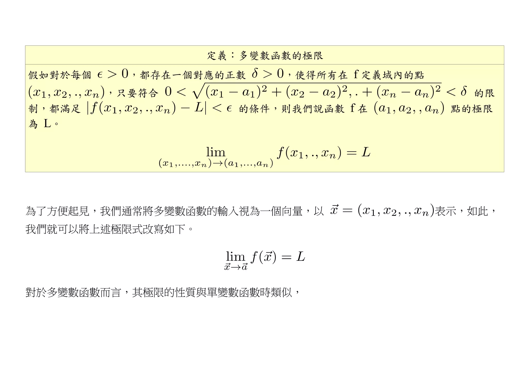 定義：多變數函數的極限
假如對於每個     ，都存在一個對應的正數    ，使得所有在 f 定義域內的點
         ，只要符合                                 的限
制，都滿足                 的條件，則我們說函數 f 在         點的極限
為 L。




為了方便起見，我們通常將多變數函數的輸入視為一個向量，以                表示，如此，
我們就可以將上述極限式改寫如下。




對於多變數函數而言，其極限的性質與單變數函數時類似，
 
