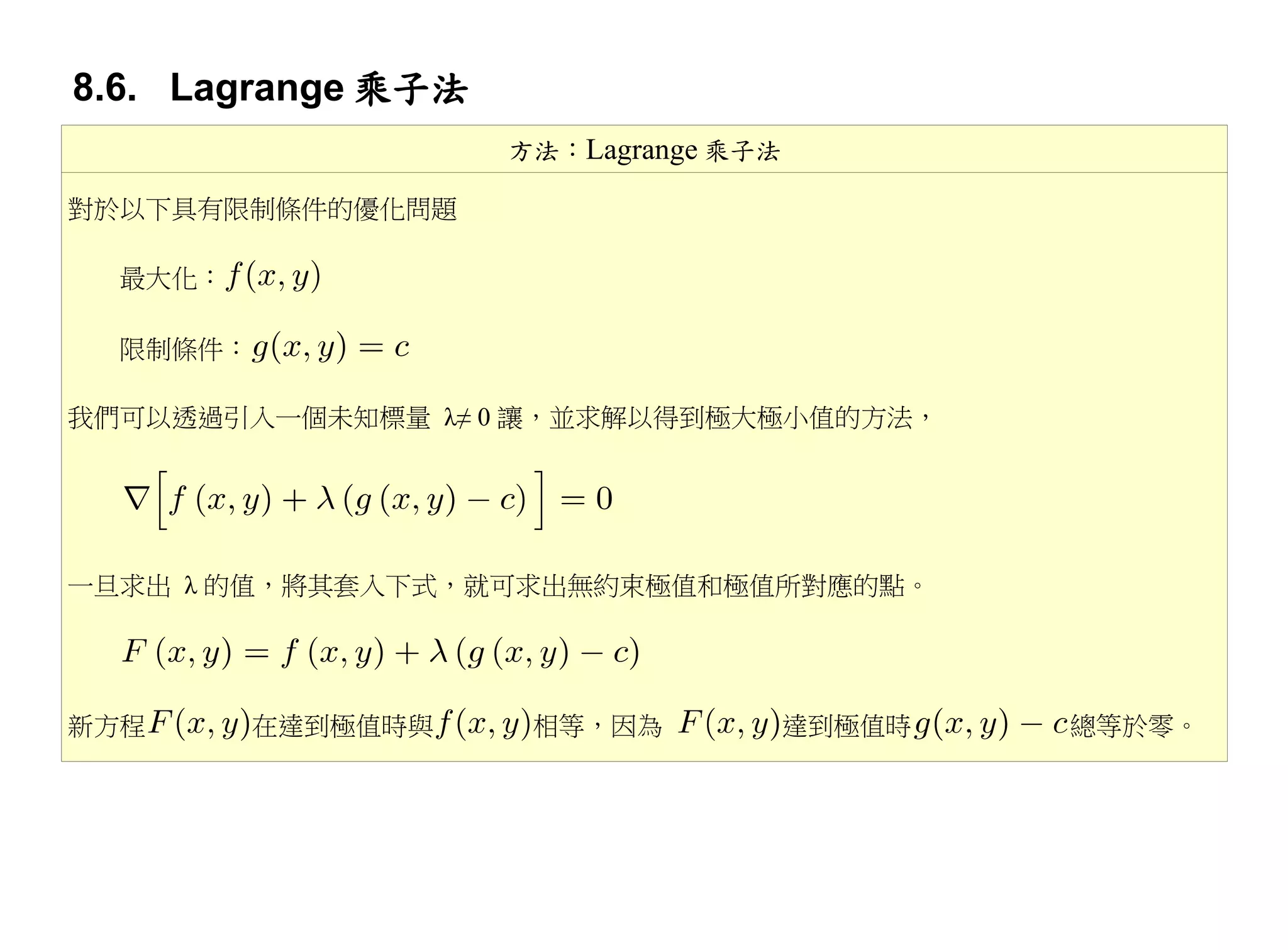 8.6. Lagrange 乘子法
                    方法：Lagrange 乘子法

對於以下具有限制條件的優化問題

  最大化：

  限制條件：

我們可以透過引入一個未知標量 λ≠ 0 讓，並求解以得到極大極小值的方法，




一旦求出 λ 的值，將其套入下式，就可求出無約束極值和極值所對應的點。




新方程       在達到極值時與    相等，因為            達到極值時   總等於零。
 