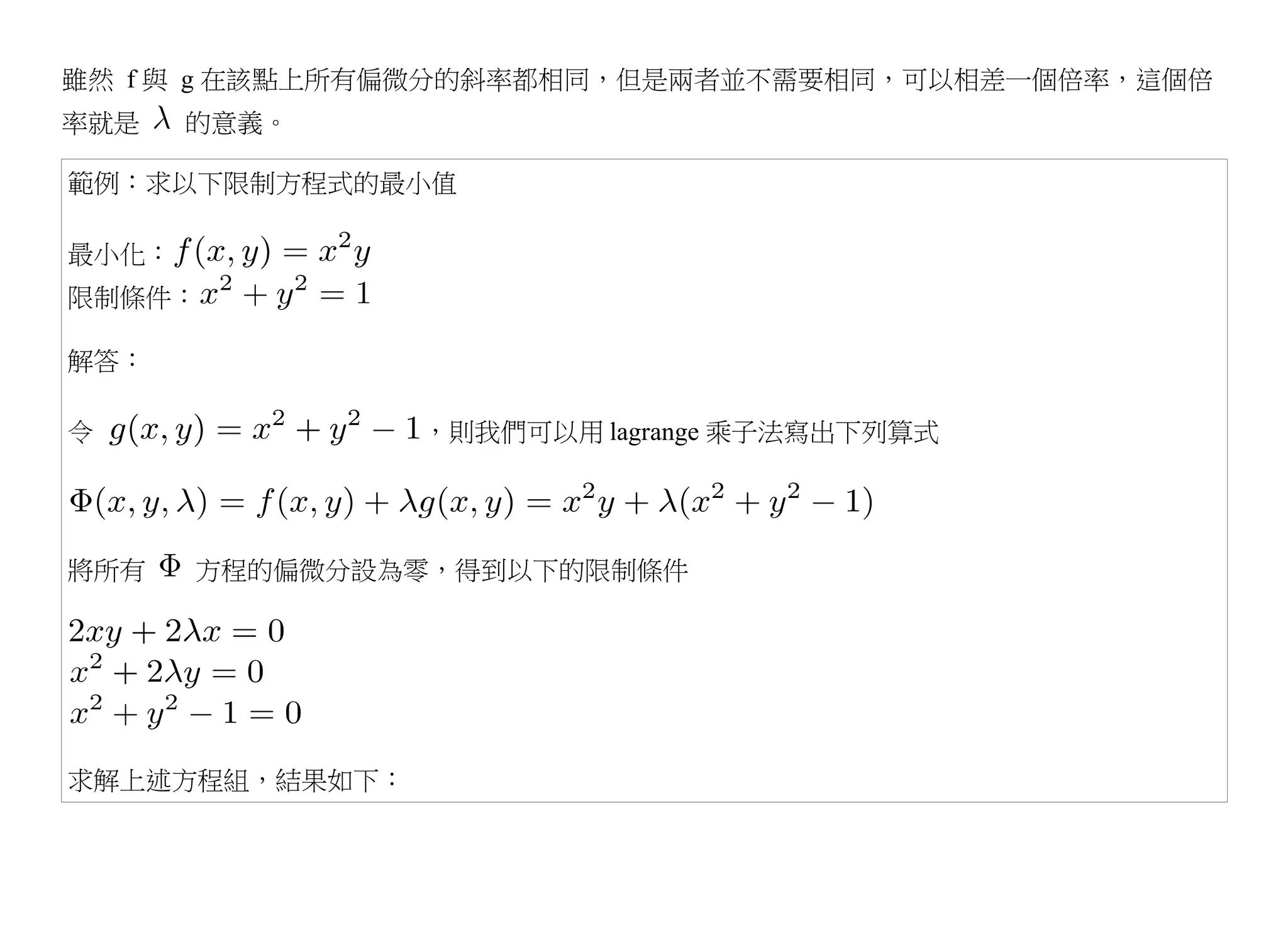 雖然 f 與 g 在該點上所有偏微分的斜率都相同，但是兩者並不需要相同，可以相差一個倍率，這個倍
率就是    的意義。

範例：求以下限制方程式的最小值

最小化：
限制條件：

解答：

令               ，則我們可以用 lagrange 乘子法寫出下列算式




將所有    方程的偏微分設為零，得到以下的限制條件




求解上述方程組，結果如下：
 