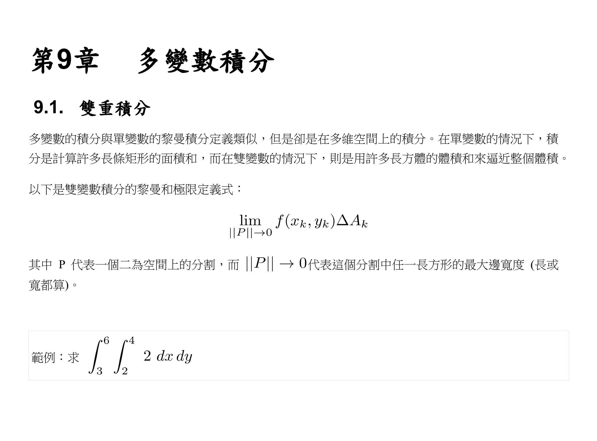 第9章      多變數積分
9.1. 雙重積分
多變數的積分與單變數的黎曼積分定義類似，但是卻是在多維空間上的積分。在單變數的情況下，積
分是計算許多長條矩形的面積和，而在雙變數的情況下，則是用許多長方體的體積和來逼近整個體積。

以下是雙變數積分的黎曼和極限定義式：




其中 P 代表一個二為空間上的分割，而    代表這個分割中任一長方形的最大邊寬度 (長或
寬都算)。




範例：求
 