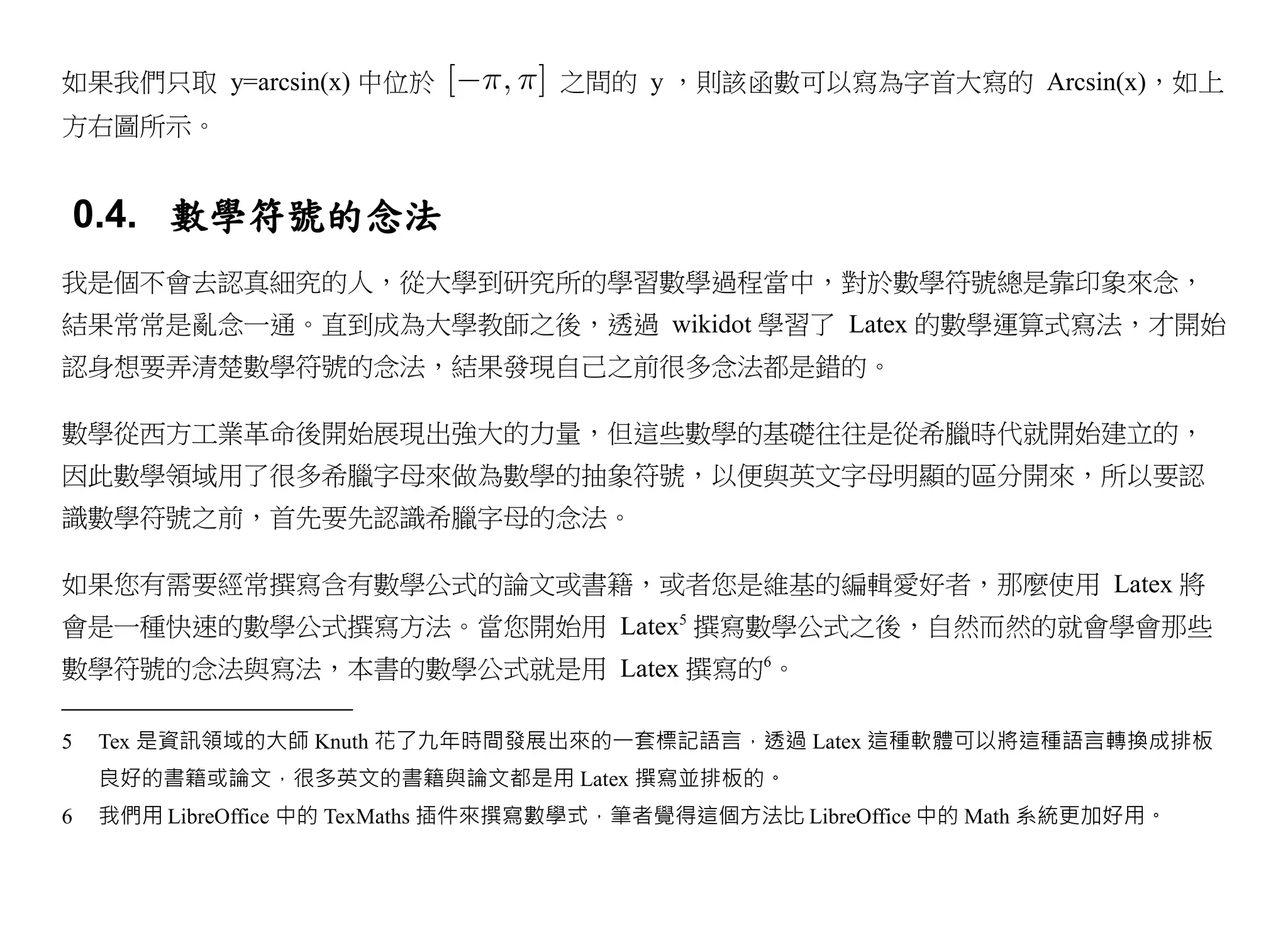 如果我們只取 y=arcsin(x) 中位於             之間的 y ，則該函數可以寫為字首大寫的 Arcsin(x)，如上
方右圖所示。


0.4. 數學符號的念法
我是個不會去認真細究的人，從大學到研究所的學習數學過程當中，對於數學符號總是靠印象來念，
結果常常是亂念一通。直到成為大學教師之後，透過 wikidot 學習了 Latex 的數學運算式寫法，才開始
認身想要弄清楚數學符號的念法，結果發現自己之前很多念法都是錯的。

數學從西方工業革命後開始展現出強大的力量，但這些數學的基礎往往是從希臘時代就開始建立的，
因此數學領域用了很多希臘字母來做為數學的抽象符號，以便與英文字母明顯的區分開來，所以要認
識數學符號之前，首先要先認識希臘字母的念法。

如果您有需要經常撰寫含有數學公式的論文或書籍，或者您是維基的編輯愛好者，那麼使用 Latex 將
會是一種快速的數學公式撰寫方法。當您開始用 Latex5 撰寫數學公式之後，自然而然的就會學會那些
數學符號的念法與寫法，本書的數學公式就是用 Latex 撰寫的6。

5   Tex 是資訊領域的大師 Knuth 花了九年時間發展出來的一套標記語言，透過 Latex 這種軟體可以將這種語言轉換成排板
    良好的書籍或論文，很多英文的書籍與論文都是用 Latex 撰寫並排板的。
6   我們用 LibreOffice 中的 TexMaths 插件來撰寫數學式，筆者覺得這個方法比 LibreOffice 中的 Math 系統更加好用。
 