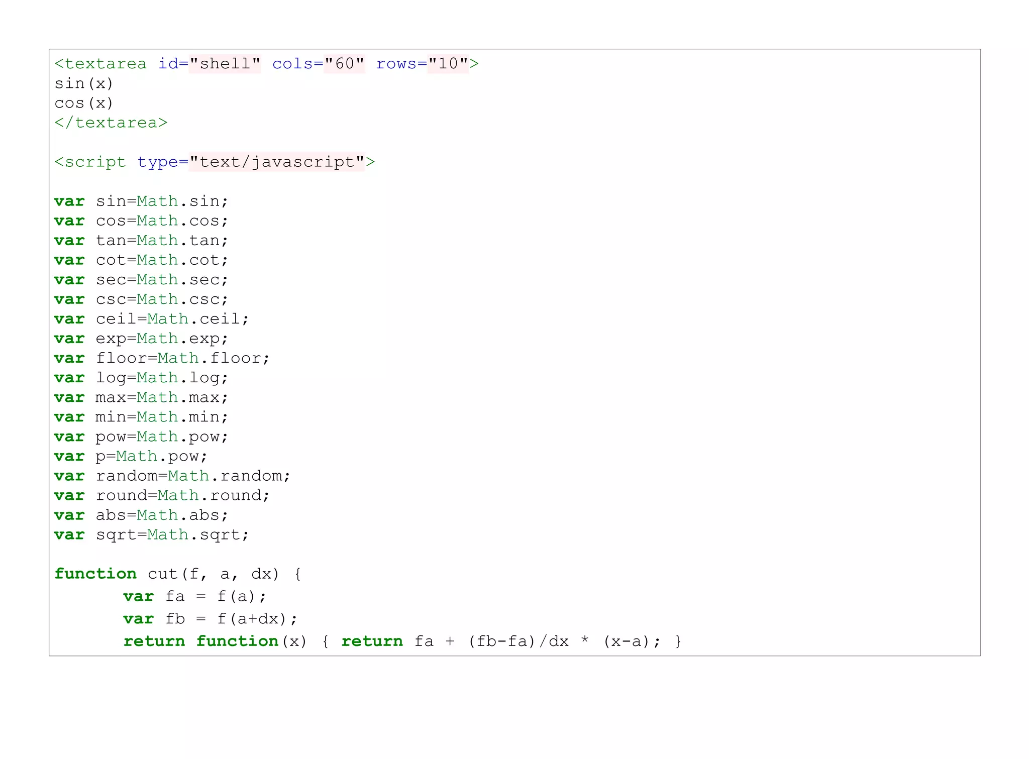 <textarea id="shell" cols="60" rows="10">
sin(x)
cos(x)
</textarea>

<script type="text/javascript">

var   sin=Math.sin;
var   cos=Math.cos;
var   tan=Math.tan;
var   cot=Math.cot;
var   sec=Math.sec;
var   csc=Math.csc;
var   ceil=Math.ceil;
var   exp=Math.exp;
var   floor=Math.floor;
var   log=Math.log;
var   max=Math.max;
var   min=Math.min;
var   pow=Math.pow;
var   p=Math.pow;
var   random=Math.random;
var   round=Math.round;
var   abs=Math.abs;
var   sqrt=Math.sqrt;

function cut(f, a, dx) {
       var fa = f(a);
       var fb = f(a+dx);
       return function(x) { return fa + (fb-fa)/dx * (x-a); }
 