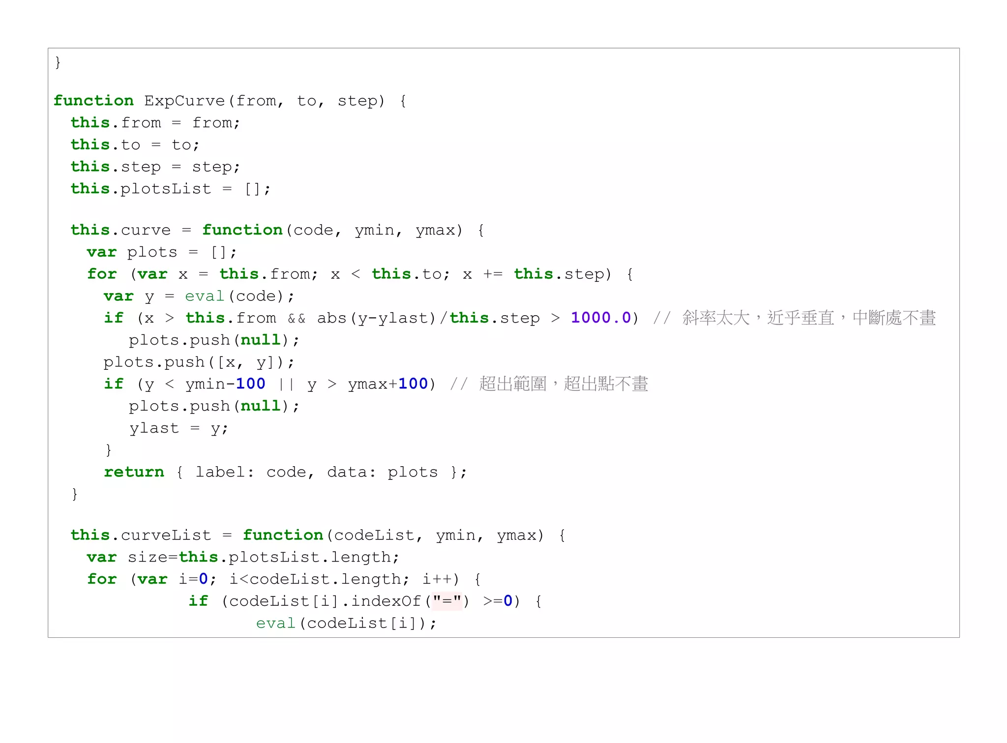 }

function ExpCurve(from, to, step) {
  this.from = from;
  this.to = to;
  this.step = step;
  this.plotsList = [];

    this.curve = function(code, ymin, ymax) {
      var plots = [];
      for (var x = this.from; x < this.to; x += this.step) {
        var y = eval(code);
        if (x > this.from && abs(y-ylast)/this.step > 1000.0) // 斜率太大，近乎垂直，中斷處不畫
           plots.push(null);
        plots.push([x, y]);
        if (y < ymin-100 || y > ymax+100) // 超出範圍，超出點不畫
           plots.push(null);
           ylast = y;
        }
        return { label: code, data: plots };
    }

    this.curveList = function(codeList, ymin, ymax) {
      var size=this.plotsList.length;
      for (var i=0; i<codeList.length; i++) {
                if (codeList[i].indexOf("=") >=0) {
                       eval(codeList[i]);
 