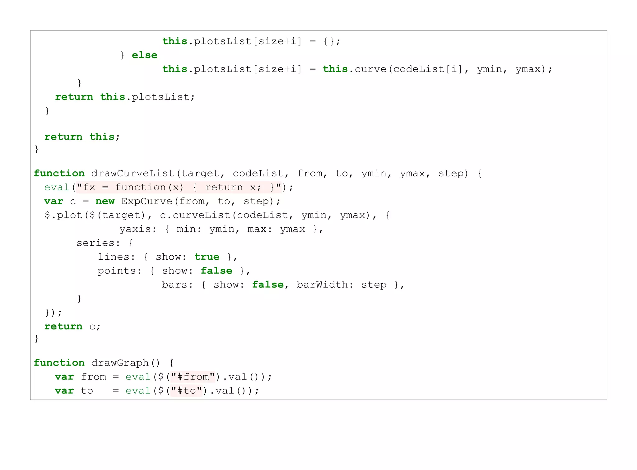 this.plotsList[size+i] = {};
                  } else
                           this.plotsList[size+i] = this.curve(codeList[i], ymin, ymax);
           }
        return this.plotsList;
    }

    return this;
}

function drawCurveList(target, codeList, from, to, ymin, ymax, step) {
  eval("fx = function(x) { return x; }");
  var c = new ExpCurve(from, to, step);
  $.plot($(target), c.curveList(codeList, ymin, ymax), {
              yaxis: { min: ymin, max: ymax },
       series: {
          lines: { show: true },
          points: { show: false },
                     bars: { show: false, barWidth: step },
       }
  });
  return c;
}

function drawGraph() {
   var from = eval($("#from").val());
   var to   = eval($("#to").val());
 