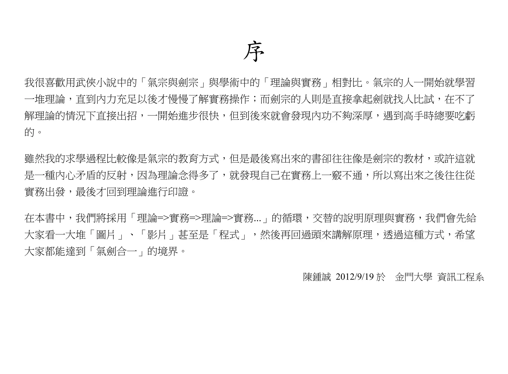 序
我很喜歡用武俠小說中的「氣宗與劍宗」與學術中的「理論與實務」相對比。氣宗的人一開始就學習
一堆理論，直到內力充足以後才慢慢了解實務操作；而劍宗的人則是直接拿起劍就找人比試，在不了
解理論的情況下直接出招，一開始進步很快，但到後來就會發現內功不夠深厚，遇到高手時總要吃虧
的。

雖然我的求學過程比較像是氣宗的教育方式，但是最後寫出來的書卻往往像是劍宗的教材，或許這就
是一種內心矛盾的反射，因為理論念得多了，就發現自己在實務上一竅不通，所以寫出來之後往往從
實務出發，最後才回到理論進行印證。

在本書中，我們將採用「理論=>實務=>理論=>實務...」的循環，交替的說明原理與實務，我們會先給
大家看一大堆「圖片」、「影片」甚至是「程式」，然後再回過頭來講解原理，透過這種方式，希望
大家都能達到「氣劍合一」的境界。

                              陳鍾誠 2012/9/19 於   金門大學 資訊工程系
 