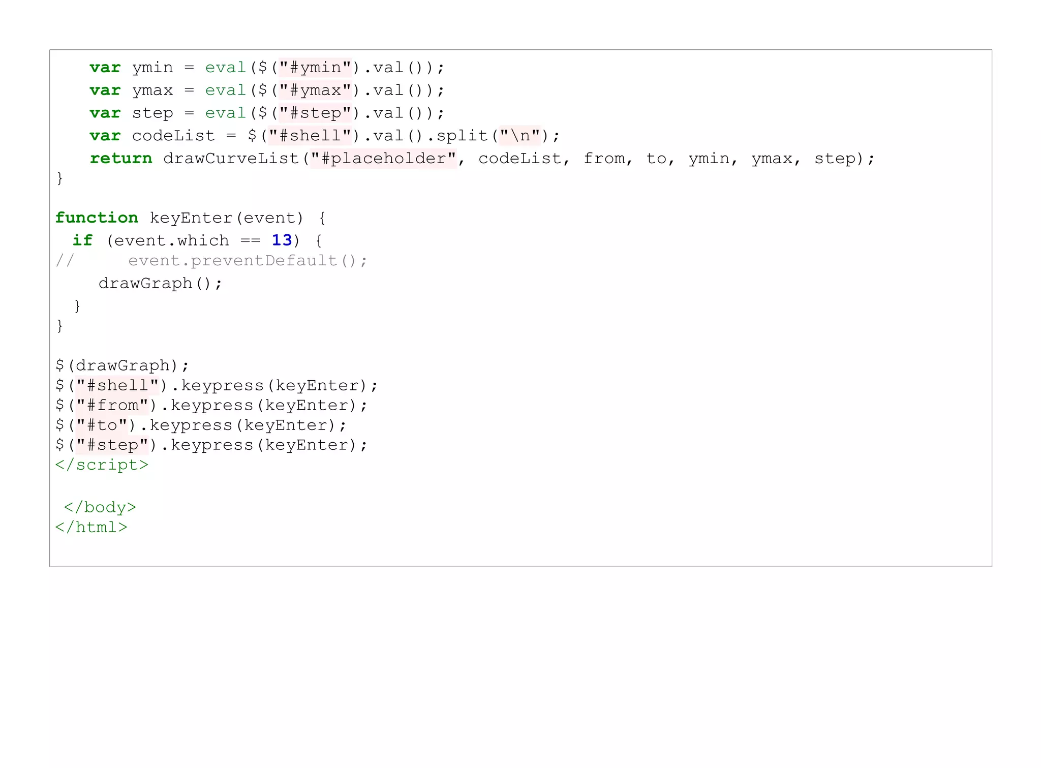 var ymin = eval($("#ymin").val());
    var ymax = eval($("#ymax").val());
    var step = eval($("#step").val());
    var codeList = $("#shell").val().split("n");
    return drawCurveList("#placeholder", codeList, from, to, ymin, ymax, step);
}

function keyEnter(event) {
  if (event.which == 13) {
//      event.preventDefault();
     drawGraph();
  }
}

$(drawGraph);
$("#shell").keypress(keyEnter);
$("#from").keypress(keyEnter);
$("#to").keypress(keyEnter);
$("#step").keypress(keyEnter);
</script>

 </body>
</html>
 