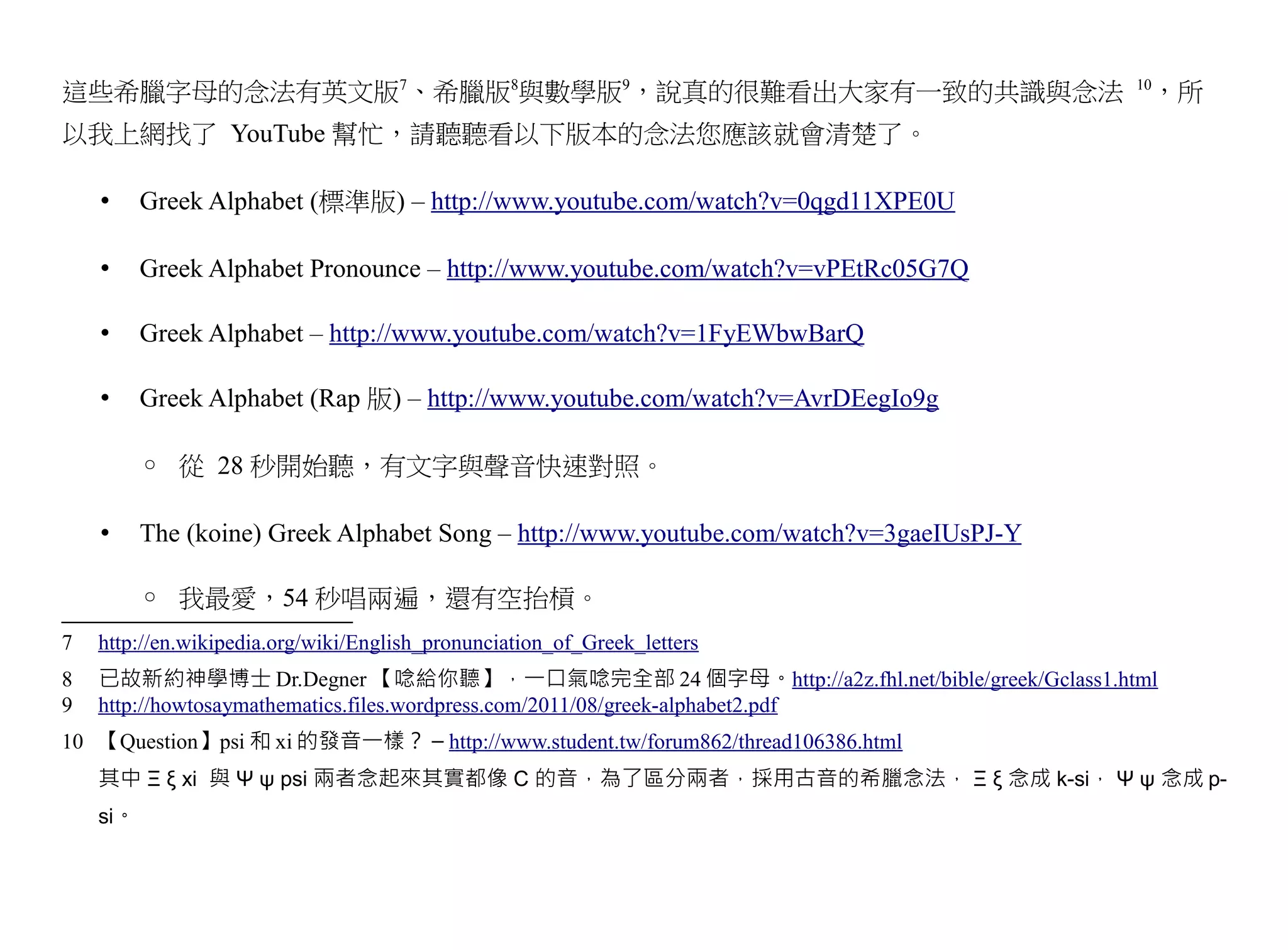這些希臘字母的念法有英文版7、希臘版8與數學版9，說真的很難看出大家有一致的共識與念法                                              10
                                                                                          ，所
以我上網找了 YouTube 幫忙，請聽聽看以下版本的念法您應該就會清楚了。

    •     Greek Alphabet (標準版) – http://www.youtube.com/watch?v=0qgd11XPE0U

    •     Greek Alphabet Pronounce – http://www.youtube.com/watch?v=vPEtRc05G7Q

    •     Greek Alphabet – http://www.youtube.com/watch?v=1FyEWbwBarQ

    •     Greek Alphabet (Rap 版) – http://www.youtube.com/watch?v=AvrDEegIo9g

          ◦ 從 28 秒開始聽，有文字與聲音快速對照。

    •     The (koine) Greek Alphabet Song – http://www.youtube.com/watch?v=3gaeIUsPJ-Y

          ◦ 我最愛，54 秒唱兩遍，還有空抬槓。
7   http://en.wikipedia.org/wiki/English_pronunciation_of_Greek_letters
8   已故新約神學博士 Dr.Degner 【唸給你聽】，一口氣唸完全部 24 個字母。http://a2z.fhl.net/bible/greek/Gclass1.html
9   http://howtosaymathematics.files.wordpress.com/2011/08/greek-alphabet2.pdf
10 【Question】psi 和 xi 的發音一樣？ – http://www.student.tw/forum862/thread106386.html
    其中 Ξ ξ xi 與 Ψ ψ psi 兩者念起來其實都像 C 的音，為了區分兩者，採用古音的希臘念法， Ξ ξ 念成 k-si， Ψ ψ 念成 p-
    si。
 