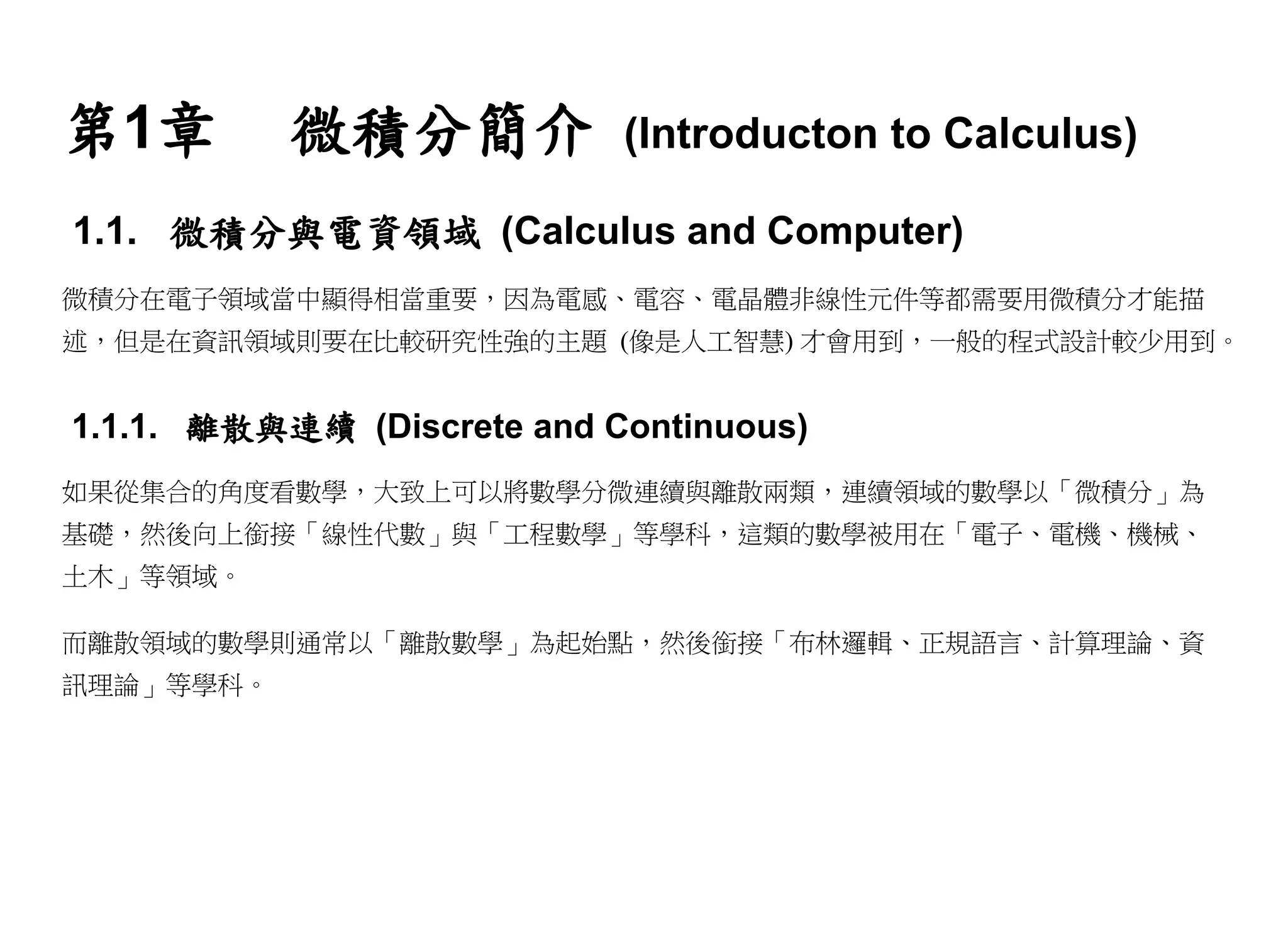 第1章        微積分簡介            (Introducton to Calculus)

1.1. 微積分與電資領域 (Calculus and Computer)
微積分在電子領域當中顯得相當重要，因為電感、電容、電晶體非線性元件等都需要用微積分才能描
述，但是在資訊領域則要在比較研究性強的主題 (像是人工智慧) 才會用到，一般的程式設計較少用到。


1.1.1. 離散與連續 (Discrete and Continuous)
如果從集合的角度看數學，大致上可以將數學分微連續與離散兩類，連續領域的數學以「微積分」為
基礎，然後向上銜接「線性代數」與「工程數學」等學科，這類的數學被用在「電子、電機、機械、
土木」等領域。

而離散領域的數學則通常以「離散數學」為起始點，然後銜接「布林邏輯、正規語言、計算理論、資
訊理論」等學科。
 