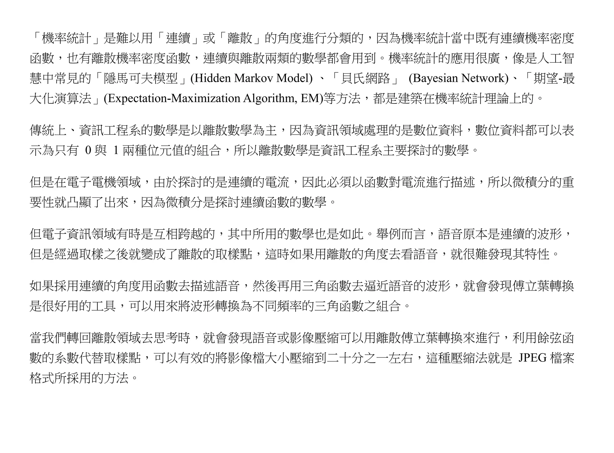 「機率統計」是難以用「連續」或「離散」的角度進行分類的，因為機率統計當中既有連續機率密度
函數，也有離散機率密度函數，連續與離散兩類的數學都會用到。機率統計的應用很廣，像是人工智
慧中常見的「隱馬可夫模型」(Hidden Markov Model) 、「貝氏網路」 (Bayesian Network)、「期望-最
大化演算法」(Expectation-Maximization Algorithm, EM)等方法，都是建築在機率統計理論上的。

傳統上、資訊工程系的數學是以離散數學為主，因為資訊領域處理的是數位資料，數位資料都可以表
示為只有 0 與 1 兩種位元值的組合，所以離散數學是資訊工程系主要探討的數學。

但是在電子電機領域，由於探討的是連續的電流，因此必須以函數對電流進行描述，所以微積分的重
要性就凸顯了出來，因為微積分是探討連續函數的數學。

但電子資訊領域有時是互相跨越的，其中所用的數學也是如此。舉例而言，語音原本是連續的波形，
但是經過取樣之後就變成了離散的取樣點，這時如果用離散的角度去看語音，就很難發現其特性。

如果採用連續的角度用函數去描述語音，然後再用三角函數去逼近語音的波形，就會發現傅立葉轉換
是很好用的工具，可以用來將波形轉換為不同頻率的三角函數之組合。

當我們轉回離散領域去思考時，就會發現語音或影像壓縮可以用離散傅立葉轉換來進行，利用餘弦函
數的系數代替取樣點，可以有效的將影像檔大小壓縮到二十分之一左右，這種壓縮法就是 JPEG 檔案
格式所採用的方法。
 