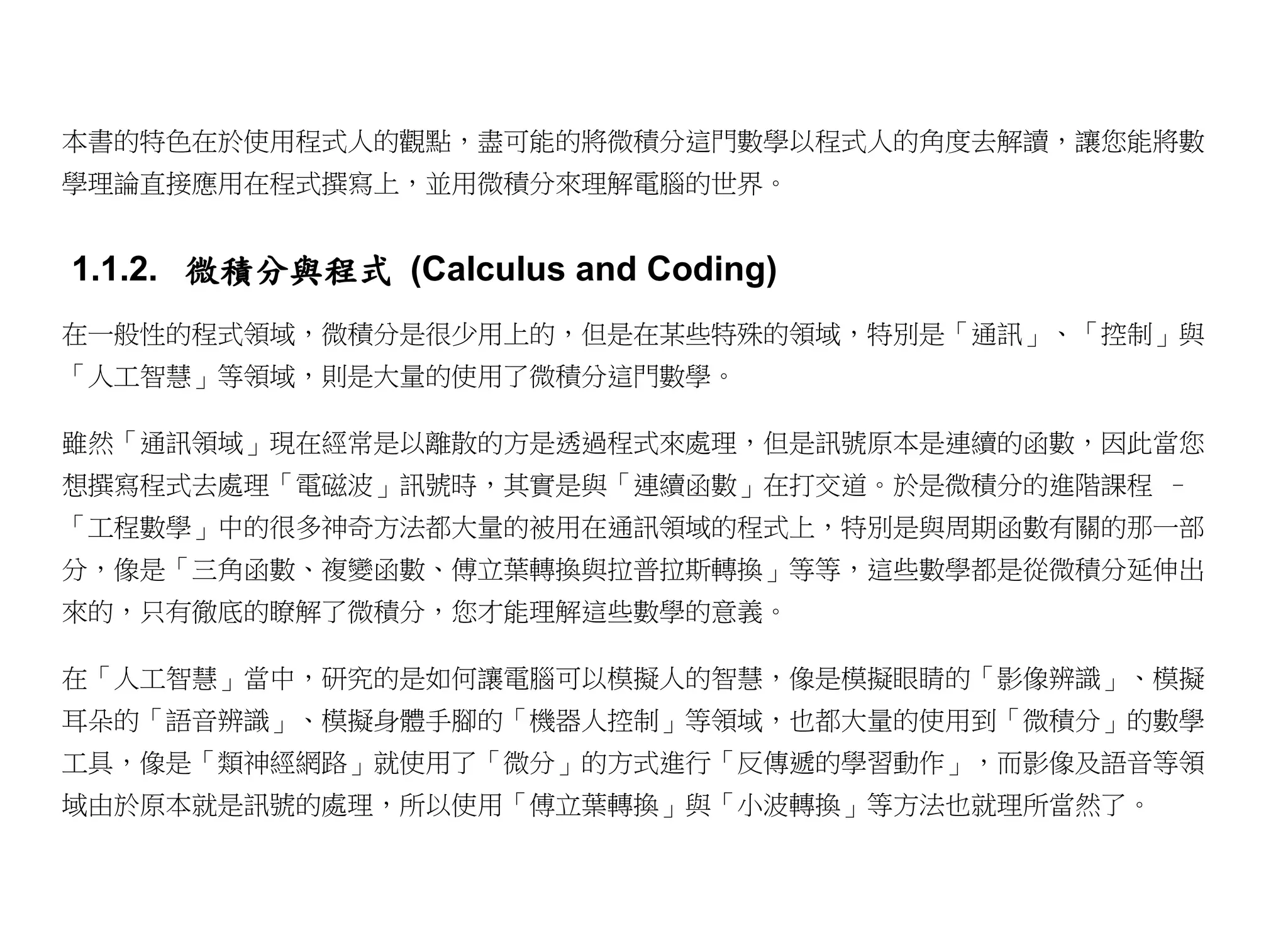 本書的特色在於使用程式人的觀點，盡可能的將微積分這門數學以程式人的角度去解讀，讓您能將數
學理論直接應用在程式撰寫上，並用微積分來理解電腦的世界。


1.1.2. 微積分與程式 (Calculus and Coding)
在一般性的程式領域，微積分是很少用上的，但是在某些特殊的領域，特別是「通訊」、「控制」與
「人工智慧」等領域，則是大量的使用了微積分這門數學。

雖然「通訊領域」現在經常是以離散的方是透過程式來處理，但是訊號原本是連續的函數，因此當您
想撰寫程式去處理「電磁波」訊號時，其實是與「連續函數」在打交道。於是微積分的進階課程 –
「工程數學」中的很多神奇方法都大量的被用在通訊領域的程式上，特別是與周期函數有關的那一部
分，像是「三角函數、複變函數、傅立葉轉換與拉普拉斯轉換」等等，這些數學都是從微積分延伸出
來的，只有徹底的瞭解了微積分，您才能理解這些數學的意義。

在「人工智慧」當中，研究的是如何讓電腦可以模擬人的智慧，像是模擬眼睛的「影像辨識」、模擬
耳朵的「語音辨識」、模擬身體手腳的「機器人控制」等領域，也都大量的使用到「微積分」的數學
工具，像是「類神經網路」就使用了「微分」的方式進行「反傳遞的學習動作」，而影像及語音等領
域由於原本就是訊號的處理，所以使用「傅立葉轉換」與「小波轉換」等方法也就理所當然了。
 